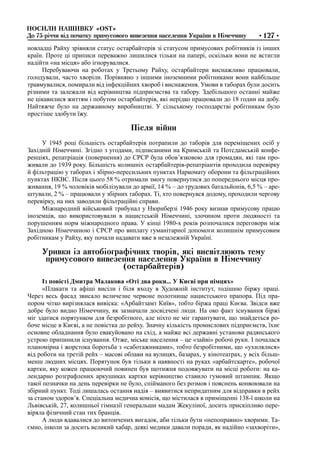 НОСИЛИ НАШИВКУ «ОSТ»
До 75-річчя від початку примусового вивезення населення України в Німеччину •127•
новладці Райху зрівняли статус остарбайтерів зі статусом примусових робітників із інших
країн. Проте ці приписи переважно лишилися тільки на папері, оскільки вони не встигли
надійти «на місця» або ігнорувалися.
Перебуваючи на роботах у Третьому Райху, остарбайтери виснажливо працювали,
голодували, часто хворіли. Порівняно з іншими іноземними робітниками вони найбільше
травмувалися, помирали від інфекційних хвороб і виснаження. Умови в таборах були досить
різними та залежали від керівництва підприємства та табору. Здебільшого останні майже
не цікавилися життям і побутом остарбайтерів, які нерідко працювали до 18 годин на добу.
Найтяжче було на державному виробництві. У сільському господарстві робітникам було
простіше здобути їжу.
Після війни
У 1945 році більшість остарбайтерів потрапили до таборів для переміщених осіб у
Західній Німеччині. Згідно з угодами, підписаними на Кримській та Потсдамській конфе-
ренціях, репатріація (повернення) до СРСР була обов’язковою для громадян, які там про-
живали до 1939 року. Більшість колишніх остарбайтерів-репатріантів проходила перевірку
й фільтрацію у таборах і збірно-пересильних пунктах Наркомату оборони та фільтраційних
пунктах НКВС. Після цього 58 % отримали змогу повернутися до попереднього місця про-
живання, 19 % чоловіків мобілізували до армії, 14 % – до трудових батальйонів, 6,5 % – аре-
штували, 2 % – працювали у збірних таборах. Ті, хто повернувся додому, проходили чергову
перевірку, на них заводили фільтраційні справи.
Міжнародний військовий трибунал у Нюрнберзі 1946 року визнав примусову працю
іноземців, що використовували в нацистській Німеччині, злочином проти людяності та
порушенням норм міжнародного права. У кінці 1980-х років розпочалися переговори між
Західною Німеччиною і СРСР про виплату гуманітарної допомоги колишнім примусовим
робітникам у Райху, яку почали надавати вже в незалежній Україні.
Уривки із автобіографічних творів, які висвітлюють тему
примусового вивезення населення України в Німеччину
(остарбайтерів)
Із повісті Дмитра Малакова «Оті два роки... У Києві при німцях»
«Плакати та афіші висіли і біля входу в Художній інститут, тодішню біржу праці.
Через весь фасад звисало величезне червоне полотнище нацистського прапора. Під пра-
пором чітко вирізнялася вивіска: «Арбайтзамт Київ», тобто біржа праці Києва. Звідси вже
добре було видно Німеччину, як зазначали досвідчені люди. На око факт існування біржі
міг здатися порятунком для безробітного, але ніхто не міг гарантувати, що знайдеться ро-
боче місце в Києві, а не повістка до рейху. Значну кількість промислових підприємств, їхнє
основне обладнання було евакуйовано на схід, а майже всі державні установи радянського
устрою припинили існування. Отже, міське населення – це «зайві» робочі руки. І почалася
планомірна і жорстока боротьба з «саботажниками», тобто безробітними, що «ухилялися»
від роботи на третій рейх – масові облави на вулицях, базарах, у кінотеатрах, у всіх більш-
менш людних місцях. Порятунок був тільки в наявності на руках «арбайтскарте», робочої
картки, яку кожен працюючий повинен був щотижня подовжувати на місці роботи: на ка-
лендарно розграфлених аркушиках картки керівництво ставило гумовий штампик. Якщо
такої позначки на день перевірки не було, спійманого без розмов і пояснень конвоювали на
збірний пункт. Тоді лишалась остання надія – виявитися непридатним для відправки в рейх
за станом здоров’я. Спеціальна медична комісія, що містилася в приміщенні 138-ї школи на
Львівській, 27, колишньої гімназії генеральши мадам Жекуліної, досить прискіпливо пере-
віряла фізичний стан тих бранців.
А люди вдавалися до витончених вигадок, аби тільки бути «непоправно» хворими. Та-
ємно, інколи за досить великий хабар, деякі медики давали поради, як надійно «захворіти»,
 