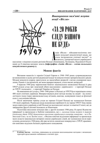 Розділ 2	
	 ВШАНУВАННЯ ПАМ’ЯТНИХ ДАТ•130•
А
кція «Вісла» – військово-політична опе-
рація польської комуністичної влади, що
стала інструментом етнічної чистки29
та
полягала у депортації всього українського
населення з південно-східних регіонів Польщі (Лемківщина, Холмщина, Надсяння й Підля-
шшя) до її північно-західних земель (інфографіка «Акція «Вісла» – злочин польського
комуністичного режиму»).
Мовою фактів
Вигнання нацистів із теренів Східної Європи в 1944–1945 роках супроводжувалося
встановленням в цьому регіоні радянської влади чи комуністичних прокремлівських урядів.
Місцеві комуністи відразу приступили до масштабних репресій з метою упокорення насе-
лення. Одним із інструментів, які вони використовували, стали масові депортації.
9 вересня 1944 року маріонеткові Комітет національного визволення Польщі й уряд
УРСР уклали угоду про «взаємний обмін населенням»: українського – з території Польщі
до УРСР і польського – з території України до Польщі.
На виконання цієї угоди у 1944–1946 роках із Польщі до УРСР було переміщено понад
480 тисяч етнічних українців. Використовували різні методи впливу на людей – від психо-
логічного тиску (через пропагандистську агітацію, шантаж, залякування тощо) до фізичної
сили із залученням війська.
Після закінчення терміну угоди на теренах Східної Польщі ще залишалося близько
150 тисяч українців. Радянська влада відмовилася приймати їх на терени УРСР. Тому виник
задум переселяти українців углиб Польщі на малозаселені західні та північні її землі, які до
завершення Другої світової належали до Німеччини.
Підготовка виселення почалася вже у другій половині 1946 року. В серпні Відомство
інформації та пропаганди в Любліні повідомило, що «...загальна думка поляків із теренів
[охоплених діями УПА] домагається виселення українського елементу повністю – чи в Ра-
дянський Союз, чи на Західні землі...» Восени повітові відділення інформації та пропаганди
мали скласти максимально вичерпні списки українських сімей, які залишилися після пере-
селення, розпочатого 1944 року, або вже встигли самовільно повернутися з УРСР, працівни-
ків повітових відділень безпеки українського походження.
«ЗА 20 РОКІВ
СЛІДУ ВАШОГО
НЕ БУДЕ»
Вшанування пам’яті жертв
акції «Вісла»
29
	 Етнічна чистка – політика, спрямована на усунення насильницькими методами з визначених
територій представників «небажаних» етнічних груп.
 