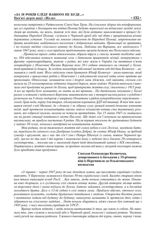 «ЗА 20 РОКІВ СЛІДУ ВАШОГО НЕ БУДЕ…»
Пам’яті жертв акції «Вісла» •135•
польських патріотів у Радянському Союзі Іван Труш. На сільських зборах він поінформував,
що усі українці з Холмщини та півдня Польщі будуть переселені на відзискані західні землі.
Акція ця охопить, на жаль, також усіх тих, які були активно заангажовані в процесі бу-
дівництва Народної Польщі, служили в Червоній армії або чиї діти є працівниками різних
державних установ. З огляду на лояльне ставлення до Народної Польщі, запропонував ви-
брати воєвідство майбутнього поселення і добровільно виїхати. Пропозиції не прийнято,
і по кількох виїздах сільського активу до Холма, Люблина та Варшави, все закінчилось 7
липня 1947 року, коли у село приїхали представники органів безпеки та Польського війська.
...Протягом трьох годин односельчани зібрали вдруге у своєму житті необхідне май-
но. Під військовим конвоєм мешканці села з батьками працівників міліції, повернутими з
фронту червоноармійцями, також з родин, які вже жили в Україні (за винятком в’язня
концтаборів у Німеччині Йосипа Вереми) коло 20-ї години опинились на станції у Холмі,
який привітав їх дощем. За згодою командира військової частини мій дід Іван Колянчук ...за-
лишився у своїй хаті. Його опікуном став братанок Юзеф Колянчук – римо-католик, який
повернувся з примусових робіт у Німеччині і з відсутності власної хати охоче прийняв цю
пропозицію. Односельці, залишаючи село і дозрілі лани збіжжя, годі оцінити, скільки сліз
вилили на 25-кілометровому відтинку піщаної дороги, якою майже 30 років виносили і виво-
зили свої продукти на ринок до Холма, щоб привернути життя селу, спаленому у 1915 році.
А все це треба було залишити, не знати за які провини... По дводенному кочуванні у Холмі
разом з селянами з недалекого Березова завантажено нас у товарні вагони разом з худобою і
розпочали ми 5-денну подорож у напрямку Ольштина з рядом непередбачених переживань –
голод, брак води, корму для тварин, обсипування порошком ДДТ від вшавиці. В пам’яті зали-
шився епізод з-під Малкині, де з дозволу і за зібрану суму грошей конвой дозволив зупинити
поїзд, щоб протягом кільканадцяти хвилин зникло кількасот копиць сіна тамтешніх ріль-
ників, які озброєні косами, вилами не встигли протидіяти. Так 15 липня 1947-го знайшлись
ми на рампі станції повітового міста Пасленк. Ще деякі сім’ї кочували на привокзальних
пасовиськах, як прибуло наступних 8 родин. Після перших поселень до зруйнованих будинків
у майже 30 селах, почалась мандрівка на влаштування життя.
Моя родина, після тижневого життя під голим небом в селі Лєсіска, заходами бать-
ка, переїхала до гмінного села Домброва (згодом Добри), де солтис Юзеф Окапа, за дрібний
сувенір і аргумент, що є нас дві сім’ї (ми і Петро Шимчук із сином, вояком Червоної ар-
мії), маємо по два коні і дві корови і поможемо йому у веденні десь близько 20-гектарного
господарства, ...поселив нас у маленькій дерев’яній двокімнатній хатині з ХІХ століття...
Порятунком у житті стали корови, за продане молоко від яких у місцевій молочарні можна
було придбати інші продукти».
Спогади Олександра Колянчука,
депортованого із батьками у 15-річному
віці із Перемишля до Ольштинського
воєводства
«У травні – червні 1947 року до нас доходили чутки, що виселяють українців і кудись
вивозять. У Березному залишилось близько 50-ти українських сімей. Багато старших віком
пам’ятали евакуацію вглиб Росії. ...Був липень, люди почали готуватись до жнив. Озими-
на вже дозрівала, а в сусідньому селі стояли копиці жита. Другий вівторок місяця видав-
ся торговим днем і мама поїхала до Холма, батько займався господарством, а я доглядав
молодшого брата. Десь о 12-ій годині в селі знявся галас. Приїхало військо, оточило село,
розставило кулемети, солдати брутально поводилися з людьми. Староста Костюк разом
з капітаном ходили від будинку до будинку, наказуючи залишити їх протягом двох годин і
зібратися на сільському майдані... Люди почали збиратися, адже список був готовий ще з
1945 року, з часу виселення українців до УРСР...
Вранці подали підводи, і люди почали вантажити їх тим, що взяли із собою. Не виво-
зили тих, хто служив у польській або в Червоній армії, польські і змішані родини. Частину
своїх речей ми лишили родичам. З живого інвентаря забрали дві курки, свиню, корову і коня.
 