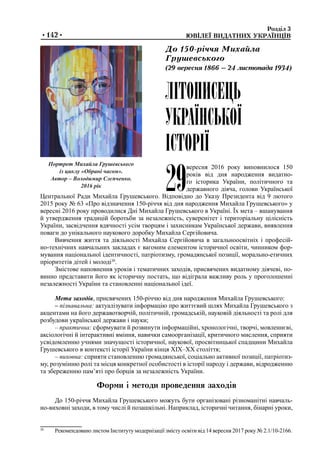 Розділ 3	
	 ЮВІЛЕЇ ВИДАТНИХ УКРАЇНЦІВ•142•
29
вересня 2016 року виповнилося 150
років від дня народження видатно-
го історика України, політичного та
державного діяча, голови Української
Центральної Ради Михайла Грушевського. Відповідно до Указу Президента від 9 лютого
2015 року № 63 «Про відзначення 150-річчя від дня народження Михайла Грушевського» у
вересні 2016 року проводилися Дні Михайла Грушевського в Україні. Їх мета – вшанування
й утвердження традицій боротьби за незалежність, суверенітет і територіальну цілісність
України, засвідчення вдячності усім творцям і захисникам Української держави, виявлення
поваги до унікального наукового доробку Михайла Сергійовича.
Вивчення життя та діяльності Михайла Сергійовича в загальноосвітніх і професій-
но-технічних навчальних закладах є вагомим елементом історичної освіти, чинником фор-
мування національної ідентичності, патріотизму, громадянської позиції, морально-етичних
пріоритетів дітей і молоді30
.
Змістове наповнення уроків і тематичних заходів, присвячених видатному діячеві, по-
винно представити його як історичну постать, що відіграла важливу роль у проголошенні
незалежності України та становленні національної ідеї.
Мета заходів, присвячених 150-річчю від дня народження Михайла Грушевського:
– пізнавальна: актуалізувати інформацію про життєвий шлях Михайла Грушевського з
акцентами на його державотворчій, політичній, громадській, науковій діяльності та ролі для
розбудови української держави і науки;
– практична: сформувати й розвинути інформаційні, хронологічні, творчі, мовленнєві,
аксіологічні й інтерактивні вміння, навички самоорганізації, критичного мислення, сприяти
усвідомленню учнями значущості історичної, наукової, просвітницької спадщини Михайла
Грушевського в контексті історії України кінця ХІХ–ХХ століття;
– виховна: сприяти становленню громадянської, соціально активної позиції, патріотиз-
му, розумінню ролі та місця конкретної особистості в історії народу і держави, відродженню
та збереженню пам’яті про борців за незалежність України.
Форми і методи проведення заходів
До 150-річчя Михайла Грушевського можуть бути організовані різноманітні навчаль-
но-виховні заходи, в тому числі й позашкільні. Наприклад, історичні читання, бінарні уроки,
Портрет Михайла Грушевського
із циклу «Обрані часом».
Автор – Володимир Слєпченко.
2016 рік
ЛІТОПИСЕЦЬ
УКРАЇНСЬКОЇ
ІСТОРІЇ
До 150-річчя Михайла
Грушевського
(29 вересня 1866 – 24 листопада 1934)
30
	 Рекомендовано листом Інституту модернізації змісту освіти від 14 вересня 2017 року № 2.1/10-2166.
 