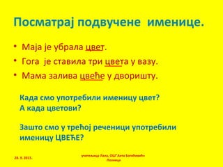 • Маја је убрала цвет.
• Гога је ставила три цвета у вазу.
• Мама залива цвеће у дворишту.
учитељица Лала, ОШ"Анта Богићевић«
Лозница
Посматрај подвучене именице.
Када смо употребили именицу цвет?
А када цветови?
Зашто смо у трећој реченици употребили
именицу ЦВЕЋЕ?
28. 9. 2015.
 