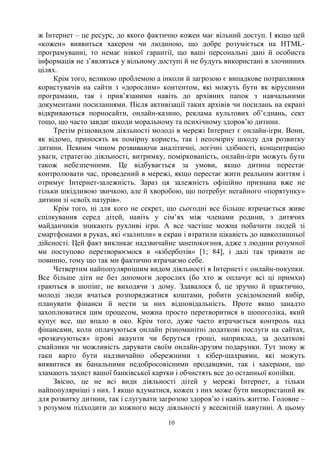 10
ж Інтернет – це ресурс, до якого фактично кожен має вільний доступ. І якщо цей
«кожен» виявиться хакером чи людиною, що добре розуміється на HTML-
програмуванні, то немає ніякої гарантії, що ваші персональні дані й особиста
інформація не з’являться у вільному доступі й не будуть використані в злочинних
цілях.
Крім того, великою проблемою а інколи й загрозою є випадкове потрапляння
користувачів на сайти з «дорослим» контентом, які можуть бути як вірусними
програмами, так і прив’язаними навіть до архівних папок з навчальними
документами посиланнями. Після активізації таких архівів чи посилань на екрані
відкриваються порносайти, онлайн-казино, реклама культових об’єднань, сект
тощо, що часто завдає шкоди моральному та психічному здоров’ю дитини.
Третім різновидом діяльності молоді в мережі Інтернет є онлайн-ігри. Вони,
як відомо, приносять як помірну користь, так і непомірну шкоду для розвитку
дитини. Певним чином розвиваючи аналітичні, логічні здібності, концентрацію
уваги, стратегію діяльності, витримку, поміркованість, онлайн-ігри можуть бути
також небезпечними. Це відбувається за умови, якщо дитина перестає
контролювати час, проведений в мережі, якщо перестає жити реальним життям і
отримує Інтернет-залежність. Зараз ця залежність офіційно признана вже не
тільки шкідливою звичкою, але й хворобою, що потребує негайного «порятунку»
дитини зі «своїх пазурів».
Крім того, ні для кого не секрет, що сьогодні все більше втрачається живе
спілкування серед дітей, навіть у сім’ях між членами родини, з дитячих
майданчиків зникають рухливі ігри. А все частіше можна побачити людей зі
смартфонами в руках, які «залипли» в екран і втратили цікавість до навколишньої
дійсності. Цей факт викликає надзвичайне занепокоєння, адже з людини розумної
ми поступово перетворюємося в «кіберботів» [1; 84], і далі так тривати не
повинно, тому що так ми фактично втрачаємо себе.
Четвертим найпопулярнішим видом діяльності в Інтернеті є онлайн-покупки.
Все більше діти не без допомоги дорослих (бо хто ж оплачує всі ці примхи)
граються в шопінг, не виходячи з дому. Здавалося б, це зручно й практично,
молоді люди вчаться розпоряджатися коштами, робити усвідомлений вибір,
планувати фінанси й нести за них відповідальність. Проте якщо занадто
захоплюватися цим процесом, можна просто перетворитися в шопоголіка, який
купує все, що впало в око. Крім того, дуже часто втрачається контроль над
фінансами, коли оплачуються онлайн різноманітні додаткові послуги на сайтах,
«розкачуються» ігрові акаунти чи беруться гроші, наприклад, за додаткові
смайлики чи можливість дарувати своїм онлайн-друзям подарунки. Тут знову ж
таки варто бути надзвичайно обережними з кібер-шахраями, які можуть
виявитися як банальними недобросовісними продавцями, так і хакерами, що
зламають захист вашої банківської картки і обчистять все до останньої копійки.
Звісно, це не всі види діяльності дітей у мережі Інтернет, а тільки
найпопулярніші з них. І якщо вдуматися, кожен з них може бути використаний як
для розвитку дитини, так і слугувати загрозою здоров’ю і навіть життю. Головне –
з розумом підходити до кожного виду діяльності у всесвітній павутині. А цьому
 
