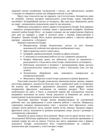 100
широкий спектр онлайнових інструментів і послуг, що забезпечують надійне
з’єднання та створюють умови для співпраці вчителя та учнів.
Проте така технологія має як переваги, так й істотні вади. Безперечно, вона
не потребує значних ресурсів персонального комп’ютера, однак передбачає
постійний і безперебійний доступ до Інтернету. Ще одна вада збереження даних
на хмарі – неможливість відновлення, якщо їх там видалено.
Найбільшу популярність мають сервіси й інструменти Google. Їхня перевага
– наявність централізованого сховища даних і продуманий інтерфейс. Особливі
симпатії здобув Google Drive – це хмарне сховище, що дає користувачам зберігати
свої дані на серверах у хмарі й ділитися ними з іншими користувачами в
Інтернеті. Завдяки Google Drive можна організувати роботу з пакетом офісних
програм – документів – в Інтернеті.
Переваги документів Google:
· Використання Google безкоштовне; доступ до всіх базових
можливостей здійснюється протягом необмеженого часу;
· Зареєструватися досить одного разу;
· Інтерфейс українськомовний, схожий на офісні додатки;
· Є можливість колективної роботи під час створення документів;
· Хмарне зберігання даних, що забезпечує доступ до документів і
редагування їх із будь-якого комп’ютера, підключеного до Інтернету.
· Публікація документів в Інтернеті є розмежуванням права доступу
(загальнодоступно; користувачам, у яких є посилання; усім, хто має
дозвіл);
· Автоматичне збереження змін, можливість повернутися до
попередньої редакції;
· Можливість зберігати в комп’ютері документи в різних форматах.
Текстовий документ Google уможливлює виконання різних завдань, зокрема
підготовку реферату, доповіді на будь-яку тему з української мови та літератури.
На відміну від звичайного друкованого документа такий реферат містить
інтерактивні фрагменти, покликання на зовнішні ресурси. Його можна
опублікувати на сайті, у блозі, в соціальній мережі або електронною поштою
відправити посилання на нього. Автор документа за бажанням дає дозвіл на
коментування чи редагування документа іншим користувачем.
Текстовий документ Google можна використовувати як електронний
робочий лист для формування в учнів навичок роботи з текстом. Наприклад,
отримавши завдання проаналізувати текст і виділити його фрагменти, учень
створює копію робочого листа, називає іншим ім’ям, виконує завдання (маркує
фрагменти тексту, виділяючи їх різними кольорами), надає доступ і розміщує в
електронному середовищі.
Завдання на уроці можуть бути різними. Якщо учні на уроці читали текст із
«Електронної бібліотеки української літератури». Стаття насичена прізвищами та
назвами творів, які діти не знають. Учитель має змогу, перевівши текст у формат
документа Google, удосконалити його гіперпосиланнями на сторінки з
відомостями про згадуваних у статті авторів і твори.
 