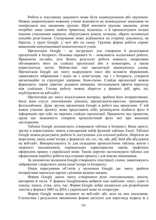 101
Робота в текстовому документі може бути індивідуальною або груповою.
Можна запропонувати кожному учневі відповісти на індивідуальні запитання чи
поміркувати над завданням групою. Щоб виконати групове завдання, дітям
потрібно лише самим знайти правильну відповідь, а й проаналізувати подані
іншими учасниками варіанти, обґрунтувати власну позицію, обрати оптимальні
способи розв’язання. Спілкування може відбуватися на сторінці документа, на
берегах, у групі Google, у чаті або по скапу. Групова форма роботи сприяє
виявленню комунікативної компетентності учнів.
Презентація Google – це інструмент для створення й редагування
презентацій в Інтернеті. Основна перевага їх – можливість колективної роботи.
Працюючи он-лайн, діти бачать результат роботи кожного, оперативно
обговорюють його на слайдах презентації або в коментарях, а також
користуються чатом. Найчастіше такі презентації виконуються удома.
Презентація Google дає змогу надрукувати текст або вставити збережений,
завантажити зображення і відео як з комп’ютера, так і з Інтернету, створити
організаційні та структурні діаграми, блок-схеми. Слайди презентації можна
формувати, також доречно додавати анімацію, застосовувати ефекти переходу
між слайдами. Готову роботу можна зберегти у форматі pdf, pptx, txt,
опублікувати на веб-сайті.
Презентація дає змогу візуалізувати матеріал, зробити його інтерактивним.
Іноді вона слугує унаочненням доповіді, презентацією-квестом, тренажером,
фотоальбомом. Дуже зручна презентація Google в роботі над проектами. У ній
кожен учасник проекту може представити себе, розміщуючи особисте фото й
інформацію про себе на окремих слайдах презентації. Працюючи над проектом,
група має можливість створити хронологічний фото звіт про виконані
дослідження.
Таблиці Google допомагають створювати таблиці в Інтернеті. Вони прості,
зручні в користуванні, мають стандартний набір функцій таблиць Excel. Таблиці
Google можна редагувати, робити їх доступними для спільної роботи, зберігати на
жорсткому диску комп’ютера у форматах xls, csv, txt, ods, pdf, html або вбудувати
на веб-сайт. Використовують їх для складання хронологічних таблиць життя і
творчості письменників, порівняльних характеристик героїв, графічних
оформлень правил з української мови. Також доречно застосовувати таблиці для
оформлення перебігу роботи над етапами проекту і для взаємо оцінювання.
За допомогою малюнків Google створюють ілюстрації, схеми, завантажують
зображення з жорсткого диска комп’ютера та Інтернету.
Опція пересування об’єктів у малюнках Google дає змогу зробити
інтерактивні навчальні картки з різними видами завдань.
Форми Google дають змогу створювати різні опитувальники, анкети,
вікторини й тести. У формах Googleможна вибрати такі шаблони: текст, один із
списку, шкала, сітка, дата, час. Форми Google добре надаються для розроблення
текстів у форматі ЗНО та ДПА з української мови та літератури.
Форми Google можна вставити на веб-сайт або дати на них посилання.
Статистика і результати заповнення форми доступні для перегляду відразу ж у
 