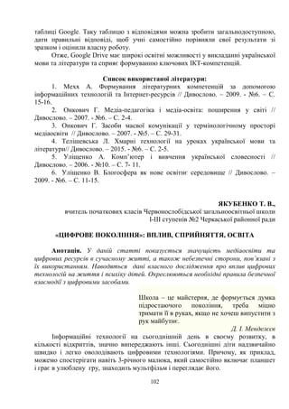 102
таблиці Google. Таку таблицю з відповідями можна зробити загальнодоступною,
дати правильні відповіді, щоб учні самостійно порівняли свої результати зі
зразком і оцінили власну роботу.
Отже, Google Drive має широкі освітні можливості у викладанні української
мови та літератури та сприяє формуванню ключових ІКТ-компетенцій.
Список використаної літератури:
1. Мехх А. Формування літературних компетенцій за допомогою
інформаційних технологій та Інтернет-ресурсів // Дивослово. – 2009. - №6. – С.
15-16.
2. Онкович Г. Медіа-педагогіка і медіа-освіта: поширення у світі //
Дивослово. – 2007. - №6. – С. 2-4.
3. Онкович Г. Засоби масвої комунікації у термінологічному просторі
медіаосвіти // Дивослово. – 2007. - №5. – С. 29-31.
4. Телішевська Л. Хмарні технології на уроках української мови та
літератури// Дивослово. – 2015. - №6. – С. 2-5.
5. Уліщенко А. Комп’ютер і вивчення української словесності //
Дивослово. – 2006. - №10. – С. 7- 11.
6. Уліщенко В. Блогосфера як нове освітнє середовище // Дивослово. –
2009. - №6. – С. 11-15.
ЯКУБЕНКО Т. В.,
вчитель початкових класів Червонослобідської загальноосвітньої школи
І-ІІІ ступенів №2 Черкаської районної ради
«ЦИФРОВЕ ПОКОЛІННЯ»: ВПЛИВ, СПРИЙНЯТТЯ, ОСВІТА
Анотація. У даній статті показується значущість медіаосвіти та
цифрових ресурсів в сучасному житті, а також небезпечні сторони, пов’язані з
їх використанням. Наводяться дані власного дослідження про вплив цифрових
технологій на життя і психіку дітей. Окреслюються необхідні правила безпечної
взаємодії з цифровими засобами.
Школа – це майстерня, де формується думка
підростаючого покоління, треба міцно
тримати її в руках, якщо не хочеш випустити з
рук майбутнє.
Д. І. Менделєєв
Інформаційні технології на сьогоднішній день в своєму розвитку, в
кількості відкриттів, значно випереджають інші. Сьогоднішні діти надзвичайно
швидко і легко оволодівають цифровими технологіями. Причому, як приклад,
можемо спостерігати навіть 3-річного малюка, який самостійно включає планшет
і грає в улюблену гру, знаходить мультфільм і переглядає його.
 