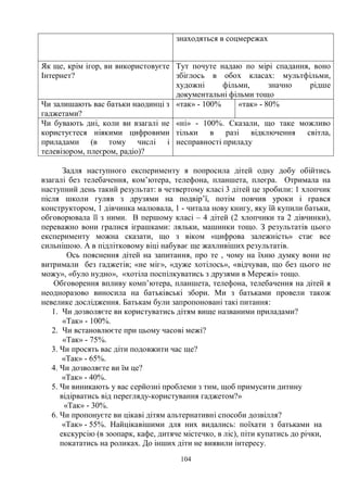 104
знаходяться в соцмережах
Як ще, крім ігор, ви використовуєте
Інтернет?
Тут почуте надаю по мірі спадання, воно
збіглось в обох класах: мультфільми,
художні фільми, значно рідше
документальні фільми тощо
Чи залишають вас батьки наодинці з
гаджетами?
«так» - 100% «так» - 80%
Чи бувають дні, коли ви взагалі не
користуєтеся ніякими цифровими
приладами (в тому числі і
телевізором, плеєром, радіо)?
«ні» - 100%. Сказали, що таке можливо
тільки в разі відключення світла,
несправності приладу
Задля наступного експерименту я попросила дітей одну добу обійтись
взагалі без телебачення, ком’ютера, телефона, планшета, плеєра. Отримала на
наступний день такий результат: в четвертому класі 3 дітей це зробили: 1 хлопчик
після школи гуляв з друзями на подвір’ї, потім повчив уроки і грався
конструктором, 1 дівчинка малювала, 1 - читала нову книгу, яку їй купили батьки,
обговорювала її з ними. В першому класі – 4 дітей (2 хлопчики та 2 дівчинки),
переважно вони гралися іграшками: ляльки, машинки тощо. З результатів цього
експерименту можна сказати, що з віком «цифрова залежність» стає все
сильнішою. А в підлітковому віці набуває ще жахливіших результатів.
Ось пояснення дітей на запитання, про те , чому на їхню думку вони не
витримали без гаджетів; «не міг», «дуже хотілось», «відчував, що без цього не
можу», «було нудно», «хотіла поспілкуватись з друзями в Мережі» тощо.
Обговорення впливу комп’ютера, планшета, телефона, телебачення на дітей я
неодноразово виносила на батьківські збори. Ми з батьками провели також
невелике дослідження. Батькам були запропоновані такі питання:
1. Чи дозволяєте ви користуватись дітям вище названими приладами?
«Так» - 100%.
2. Чи встановлюєте при цьому часові межі?
«Так» - 75%.
3. Чи просять вас діти подовжити час ще?
«Так» - 65%.
4. Чи дозволяєте ви їм це?
«Так» - 40%.
5. Чи виникають у вас серйозні проблеми з тим, щоб примусити дитину
відірватись від перегляду-користування гаджетом?»
«Так» - 30%.
6. Чи пропонуєте ви цікаві дітям альтернативні способи дозвілля?
«Так» - 55%. Найцікавішими для них видались: поїхати з батьками на
екскурсію (в зоопарк, кафе, дитяче містечко, в ліс), піти купатись до річки,
покататись на роликах. До інших діти не виявили інтересу.
 