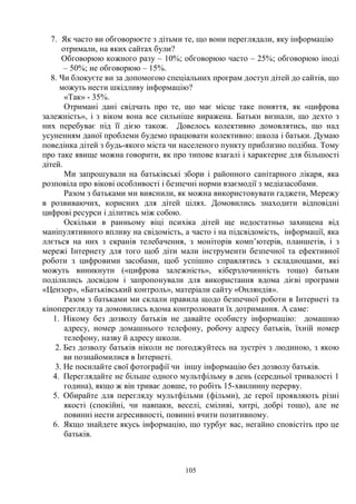 105
7. Як часто ви обговорюєте з дітьми те, що вони переглядали, яку інформацію
отримали, на яких сайтах були?
Обговорюю кожного разу – 10%; обговорюю часто – 25%; обговорюю іноді
– 50%; не обговорюю – 15%.
8. Чи блокуєте ви за допомогою спеціальних програм доступ дітей до сайтів, що
можуть нести шкідливу інформацію?
«Так» - 35%.
Отримані дані свідчать про те, що має місце таке поняття, як «цифрова
залежність», і з віком вона все сильніше виражена. Батьки визнали, що дехто з
них перебуває під її дією також. Довелось колективно домовлятись, що над
усуненням даної проблеми будемо працювати колективно: школа і батьки. Думаю
поведінка дітей з будь-якого міста чи населеного пункту приблизно подібна. Тому
про таке явище можна говорити, як про типове взагалі і характерне для більшості
дітей.
Ми запрошували на батьківські збори і районного санітарного лікаря, яка
розповіла про вікові особливості і безпечні норми взаємодії з медіазасобами.
Разом з батьками ми вияснили, як можна використовувати гаджети, Мережу
в розвиваючих, корисних для дітей цілях. Домовились знаходити відповідні
цифрові ресурси і ділитись між собою.
Оскільки в ранньому віці психіка дітей ще недостатньо захищена від
маніпулятивного впливу на свідомість, а часто і на підсвідомість, інформації, яка
ллється на них з екранів телебачення, з моніторів комп’ютерів, планшетів, і з
мережі Інтернету для того щоб діти мали інструменти безпечної та ефективної
роботи з цифровими засобами, щоб успішно справлятись з складнощами, які
можуть виникнути («цифрова залежність», кіберзлочинність тощо) батьки
поділились досвідом і запропонували для використання вдома дієві програми
«Цензор», «Батьківський контроль», матеріали сайту «Онляндія».
Разом з батьками ми склали правила щодо безпечної роботи в Інтернеті та
кіноперегляду та домовились вдома контролювати їх дотримання. А саме:
1. Нікому без дозволу батьків не давайте особисту інформацію: домашню
адресу, номер домашнього телефону, робочу адресу батьків, їхній номер
телефону, назву й адресу школи.
2. Без дозволу батьків ніколи не погоджуйтесь на зустріч з людиною, з якою
ви познайомилися в Інтернеті.
3. Не посилайте свої фотографії чи іншу інформацію без дозволу батьків.
4. Переглядайте не більше одного мультфільму в день (середньої тривалості 1
година), якщо ж він триває довше, то робіть 15-хвилинну перерву.
5. Обирайте для перегляду мультфільми (фільми), де герої проявляють різні
якості (спокійні, чи навпаки, веселі, сміливі, хитрі, добрі тощо), але не
повинні нести агресивності, повинні вчити позитивному.
6. Якщо знайдете якусь інформацію, що турбує вас, негайно сповістіть про це
батьків.
 