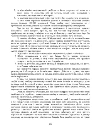 106
7. Не відповідайте на невиховані і грубі листи. Якщо одержите такі листи не з
вашої вини, то сповістіть про це батьків, нехай вони зв’яжуться з
компанією, що надає послуги Інтернет.
8. Не заходьте на аморальні сайти і не порушуйте без згоди батьків ці правила.
На мій запит «правила безпечної роботи в Інтернеті» пошукова система
надала близько 106 000 відповідей. Тому знайти дану інформацію не є
проблемою. Головне донести її до наших маленьких (і старших) користувачів.
Про те, що це вікова проблема, засвідчують і дослідження дитячих
психологів. Вони говорять про те, що все частіше звертаються батьки з
проблемою, що не можуть відірвати дитину від Інтернету, комп’ютерних ігор. По
частоті проблема конкурує хіба що з такою, як «він(вона) не хоче вчитись».
Ці питання піднімає і психолог В.Зберовський в статті «Не читаючі батьки
або покоління «і що?» [1], де говорить, що все частіше зіштовхується з ситуацією,
коли на прийом приходять стурбовані батьки і жаліються на те, що їх син чи
донька у віці 12-16 років стали погано вчитись, нічого не читають, не слухають
батьків і вчителів, цілими днями в комп’ютері чи телефоні, зовсім некеровані.
Автор вбачає тут такі причини:
1. Відсутність загальної начитаності та ерудованості у дітей та підлітків.
2. Щира переконаність в тому, що батьки будуть завжди дозволяти
залишатись їм дітьми, в тому числі проблемними дітьми, або простіше
кажучи – вирішувати завжди за них їх проблеми.
3. Вплив на дітей тих шкідливих прикладів неправильної поведінки, які дають
самі батьки та їх оточення.
Дає і конкретні поради, як вийти з такої ситуації, які ми з батьками детально
розглянули і обговорили на батьківських зборах. Дійшли до думки, що дуже
велика відповідальність лежить на батьках, адже легше запобігти проблемі, чим її
потім вирішувати.
Думаю, такі питання і шляхи виходу з них дуже важливо піднімати всюди, в
любій школі, любому населеному пункті. Бо вплив батьків на поведінку дітей
незаперечний. І скільки б у школі вчителі не пояснювали дітям основи безпечного
користування згаданими приладами, а без підтримки вдома рідних, боюсь, всі
поради вчителя будуть неефективними.
Отже, на даний час очевидно, що так зване «цифрове покоління» має певні
особливості в сприйнятті навколишнього світу, в навчанні, у вибудові взаємодії з
іншими: однолітками, дорослими.
Підсумовуючи вищесказане хочеться побажати, щоб ті надзвичайно великі
і, без заперечення, передові можливості, які надає нам медіаосвіта, та цифрові
технології дали нам і нашим учням можливість забезпечити більш якісне
навчання, знання, які будуть необхідні в подальшому житті дітям. Допомогли в
розвитку і прогресі країни та суспільства взагалі, зробили наше життя більш
зручним, цікавим. А щоб нівелювати загрози, небезпеку, яку вони містять
паралельно з користю – це вже наше завдання як вчителів. І рухатись в даному
напрямку ми повинні разом з підтримкою батьків. Тож давайте ростити не тільки
 