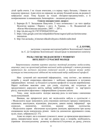 11
дітей треба вчити. І не тільки вчителям, а в першу чергу батькам, і бажано на
власному прикладі. Адже ніхто не справляє на дитину більший вплив, як родина й
найрідніші люди. Тому будьмо не тільки «Інтернет-продвинутими», а й
поміркованими та виваженими, homosapiens – людиною розумною.
Список використаних джерел:
1. Бернерс-Лі Т. Заснування Павутини: З чого починалася і до чого прийде
Всесвітня мережа / Перекл. з англ. А. Тщенка. — К.: Видавничий дім
«Києво-Могилянська академія», 2007. — 207 с.
2. http://dx.doi.org/10.1787/9789264239555-en
3. https://sites.google.com/site/onlajndoktor/home/zagrozi-pid-cas-koristuvanna-
internetom
4. http://tsn.ua/nauka_it/internet-shkodit-dityam-z-bidnih-rodin.html
С. Д. БУРЯК,
заступник з науково-методичної роботи Золотоніської гімназії
ім. С. Д. Скляренка Золотоніської міської ради та виконавчого комітету
РОЛЬ І МІСЦЕ МЕДІАОСВІТИ У РОЗВИТКУ
ІНТЕЛЕКТУ СУЧАСНОЇ МОЛОДІ
Запропонована стаття коротко аналізує тенденції розвитку медіа-освіти,
акцентує увагу на організації роботи шкільної медіа-аудиторії з метою розвитку
критичного та логічного мислення учнівської молоді, а також впливу медіа-
культури на інтелектуальні здібності та подальший вибір майбутньої професії.
Наш сучасний світ насичений інформацією, тому логічно , що виникла
потреба у людей оперативно, ефективно і мобільно працювати в потужних
інформаційних потоках (у більшості сучасних професій та галузях виробництва).
Наразі особливо важливо саме для учнів, підлітків, які готуються до
продуктивного дорослого життя, вибору майбутньої професії та кар’єрного
росту, взаємодіяти ефективно з інформаційним сучасним світом.
Тому, саме медіа-освіта відіграє важливу роль та пов’язана з вивченням
медіа-комунікацій.
Вважаю, що пріоритетні ролі, які медіа-освіта набула в суспільстві є:
- Медіа-освіта надає можливість усім учасникам освітнього процесу отримувати,
оцінювати, аналізувати, відповідно, реагувати, давати оцінку інформації про
соціальні, економічні, політичні, наукові сфери суспільства.
- Медіа-освіта сприяє збагаченню культурним досвідом, враховуючи при цьому
споживання медіа повідомлень різних типів (за допомогою друкованого слова,
аудіо, відео, зображень) [2: 37].
Адже не секрет, що в площині сучасності, вимог до проведення креативного
уроку, використання медіа – це вже не данина моді, а потреба, необхідність,
сприяння інтелектуальному розвитку особистості.Готуючись до уроку, учитель
 