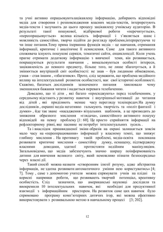 12
та учні активно опрацьовуютьзацікавлену інформацію, добирають відповідні
медіа для створення і розповсюдження власних медіа-текстів, інтерпретують
медіа-тексти і залучають до цього процесу зацікавлену учнівську аудиторію. В
результаті такої пошукової, відбіркової роботи «перечитується»,
«переопрацьовується» велика кількість інформації і з’являється шанс і
можливість самостійно, творчо підійти до розгляду проблеми,інтерпретуючи те
чи інше питання.Тому пряма іпервинна функція медіа – це навчання, отримання
інформації, критичне і аналітичне її осмислення. Саме для такого активного
споживача існують пошукові сервіси, тематичні сайти, енциклопедії. Коли учень
прагне отримати додаткову інформацію з вивченої теми, він розвивається,
покращуються результати навчання , вимальовуються особисті інтереси,
зацікавленість до певного предмету, більше того, не лише збагачується, а й
змінюється внутрішній світ особистості: не знав – був людиною обмеженою,
узнав – став іншим , «збагатився». Проте, слід зауважити, що проблема медійного
впливу на інтелектуальний розвиток особистості, має свої історичні особливості.
Скажімо, багатьох дослідників зазначеного питання хвилювало чому
зменшилося бажання читати і надається перевага телебаченню.
Доведено, що ті діти , які багато «просиджують» перед телебаченням, у
середньому відстають у розвитку навичок і внутрішньої мотивації до читання
від дітей , які приділяють менше часу перегляду телепередач.На думку
дослідників , екранні медіа негативно гальмують творчість та «політ фантазії і
думки» , йде так зване «насадження» візуальних шаблонів, а це призводить до
зниження образного мислення «глядача», самостійного активного пошуку
відповідей на певну проблему [1: 60]. Це просто сприйняття інформації на
рефлекторному рівні, яке пасивне не потребує інтелектуальних зусиль .
Та і внаслідок пришвидшеної зміни образів на екрані залишається зовсім
мало часу на «переопрацювання» інформації у власному темпі, що знижує
глибину мислення . На противагу такій проблемі, медіа-освіта покликана
розвивати критичне мислення – самостійну думку, оснащену, підтверджену
власними доводами, здатної протистояти недійним маніпуляціям.
Загальновідомо, що медіа забезпечують значно ширшу поінформованість
дитини для вивчення великого світу, який неможливо пізнати безпосередньо
через власні дії.
Такий спосіб можна назвати «створенням ілюзії розуму, адже абстрактна
інформація, не здатна розвивати автоматичного уміння нею користуватись» [4;
7]. Тому , саме з допомогою учителя можна спрямувати учнів на плідні та
корисні напрямки роботи, що розвивають творчий потенціал, креативну
особистість. Слід зазначити, що американські науковці дослідили та
виокремили 10 інтелектуальних навичок, які необхідні для продуктивної
взаємодії з інформаційним простором. На розвиток саме цих навичок було
спрямовано програму комп’ютерних дитячих ігор, які можна ефективно
використовувати з розвивальною метою в навчальному процесі [3; 202].
 