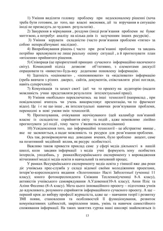 13
1) Уміння виділити головну проблему при недосконалому рішенні (хоча
треба бути готовим, до того, що власні висновки, дії та втручання в ситуацію
іноді не призведуть до чудових результатів) .
2) Занурення в міркування , роздуми (іноді розв’язання проблеми не буває
миттєвою, а потребує аналізу на кілька днів із залученням інших ресурсів) .
3) Уміння керувати складністю (часто розв’язання проблеми «тягне» за
собою непередбачувані наслідки) .
4) Випробовування рішень ( часто при розв’язанні проблеми та завдань
потрібно враховувати не лише реальну оцінку ситуації , а й прогнозувати план
«втілення» прийнятого рішення.
5) Співпраця (це пріоритетний принцип сучасного інформаційно насиченого
світу). Командний підхід дозволяє об’єктивно, з елементами дискусії
опрацювати та «вивести» будь-яку додатково поновлену інформацію.
6) Здатність «оцінювати» , «поповнювати» та «відсіювати» інформацію
(треба вивчати з різних джерел, сайтів, документів, співставляти різні погляди,
навіть суперечливі).
7) Комунікація та захист своєї ідеї чи то проекту на аудиторію (надати
можливість учню представляти результати інтелектуальної праці).
8) Уміння «мобільно» переключатись на інші технології (наприклад , при
повідомленні вчитель чи учень використовує презентацію, чи то фрагмент
відео). Це і є не що інше , як інтелектуальні навички розв’язування проблеми,
перенесені в нові умови змін технологій.
9) Прогнозування, очікування неочікуваного (цей каламбур пов’язаний
власне із складністю сприйняття світу та подій , адже неможливо лінійно
прогнозувати усі події , тому часто з’являються несподіванки)
10) Усвідомлення того, що інформаційні технології – це абстрактне явище ,
яке не засвоюється, а надає можливість та ресурси для розв’язання проблеми.
Ось так, розмірковуючи над доводами вчених, було зроблено акцент, саме
на позитивний медійний вплив, як ресурс особистості.
Важливо також привести приклад саме у сфері медіа діяльності в нашій
школі, коли завдяки інформації з медіа учні формують зону особистих
інтересів, уподобань, у рамкахВсеукраїнського експерименту з впровадження
вітчизняної моделі медіа освіти в навчальний та виховний процес.
У рамках Всеукраїнського експерименту медіа освіта у гімназії вже два роки
діє учнівська прес-служба у складі відомої своїми молодіжними проектами,
інтерв’ю-кореспондента видання «Золотоноша» Насті Заболотньої (учениці 11
класу); юного фотокореспондента Сніжани Тесленко(учениці 8-А класу),
активістів учнівського самоврядування А.Удовенко(10-А класу); Анни Пліс та
Аліни Фесенко (8-А класу). Мета цього інноваційного проекту – підготовка учнів
до вдумливого, розумного сприйняття інформаційного сучасного проекту. А ще –
перший крок до вибору професії журналіста, адже це – навчання теорії і розвитку
ЗМІ появи, становлення та особливостей її функціонування, розвиток
комунікативних здібностей, закріплення знань, умінь та навичок самостійного
споживання інформації. На таких заняттях гуртка наші школярі знайомляться із
 