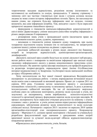 14
теоретичними засадами журналістики, розуміння впливу (позитивного та
негативного) на особливість та соціум, громадськість. У нашому стрімкому і
змінному світі все частіше з’являються нові медіа і сучасна успішна молода
людина не може стояти осторонь інформаційних потоків. Проте, ми наголошуємо
нашим учням, що отримати будь-яку інформацію нині не складно, головне
визначити, яка саме інформація потрібна. Тож, виходячи з цього і були окреслені
пріоритетні завдання гімназійного проекту:
- формування в гімназистів навчально-інформаційних компетентностей в
світлі вимог Держстандарту: уміння знаходити самостійно потрібну інформацію з
різних джерел,швидко її опрацювати;
- розширення знань учнів з громадянської освіти (включаючи право на
висловлювання власних думок, суджень, переконань);
- виховання в гімназистів уміння поважати думку товаришів, при цьому
толерантно відстоюючи власну позицію (чи то погоджуючись, чи заперечуючи
судження інших); уміння спілкуватись на рівних з дорослими;
- реалізація здібностей школярів у різних видах діяльності (по бажанню,
потребі за інтересами: журналістській, адміністративно-організаторській,
дизайнерській).
Діяльність шкільної прес-служби базується на основі діяльності веб-ресурсу,
метою роботи якого є поширення та висвітлення інформації про шкільні подій,
«ведення» неформального діалогу у рамках комунікативного трикутника «учні-
учителі-батьки». На заняттях гуртка школярі опановують ази професій журналіста
та редактора інтернет-ресурсів, опрацьовуючи праці Амзіна О.(«Новостная
интернет-журналистика») та Захарченка А.(«Інтернет-медіа навчальний посібник
до курсу «Підтримка сайту»).
Хочу наголосити,що на базі нашої гімназії проводиться Всеукраїнський
експеримент та дослідницька робота з питань впровадження вітчизняної моделі
медіа освіти саме в навчальний та виховний процеси. Проект діє з серпня 2011 по
серпень 2016 року. Головною метою зазначеного проекту є дослідження
інноваційних технологій у навчальному та виховному процесі, їх роль в розвитку
інтелектуальних здібностей школярів. На час дії експерименту зверталась
особлива увага на здійснення моніторингу, розвитку медіа культури в учнів, які
залучались до експерименту, також апробувались психолого-педагогічні
технології в організації процесу формування навичок медіа культури школярів. В
процесі експерименту було окреслено очікувані результати на кожному з етапів,
головним з яких є розвиток в учнів уміння вміння користуватися інформаційним
середовищем, забезпечення розвитку медіа компетентності та медіа культури
учнівської молоді. Починаючи з вересня 2013 і включно по вересень 2014 тривав
організаційно-підготовчий етап експериментального проекту. Координатор
проекту – Марченко С.С. успішно провів моніторинги з батьками та учнями,було
розроблено факультативний курс навчання з урахуванням нових потреб
креативної молоді та сучасної медіа-аудиторії «Школа журналістики»(автор-
координатор проекту).
·Проводилось анкетування вчителів, учнів, батьків;
 