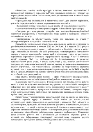 15
·Вивчалась сімейна медіа культура з метою виявлення мотиваційної і
технологічної готовності дорослих суб’єктів навчально-виховного процесу до
впровадження медіа-освіти та ставлення учнів до впровадження в гімназії медіа
освітніх новацій;
·Проведено ряд семінарських і практичних занять для класних керівників,
учителів – предметників із питань запровадження медіа-освіти;
·Забезпечено роботу гімназійного медіа центру « Гімназійний прес-центр»;
· Забезпечено фінансування керівника гуртка «Гімназійний прес-центр»;
·Створено ряд електронних ресурсів для інформаційно-комунікаційної
підтримки експерименту з упровадженням медіа-освіти і поширення кращого
педагогічного досвіду;
·Створювались та забезпечувались умови для залучення до участі у
експерименті учнів молодшої та середньої ланки.
Наступний етап навчально-практичного спрямування успішно втілювався та
реалізовувався,починаючи з вересня 2013 по 2015 рік. З 1 вересня 2013 року в
рамках експериментального проекту «Медіа-освіта в Україні», участь в якому
бере Золотоніська гімназія, на базі учнівського самоврядування навчального
закладу створено прес-службу, метою якої є підготовка учнів до розумного,
вдумливого сприйняття сучасного інформаційного простору. А це – і навчання
теорії розвитку ЗМІ та особливостей їх функціонування, і розвиток
комунікативних умінь учнів, а також закріплення у них навичок самостійного
створення та споживання інформації, навичок захисту від можливого негативного
впливу інформації. Ми ознайомлюємо школярів із теоретичними засадами
журналістики, з правовими нормами функціонування різних видів ЗМК в Україні
та за її межами. Вважаємо за важливе навчити учнів розуміти закони впливу медіа
на особистість та громадськість.
Прес-служба Золотоніської гімназії – орган учнівського самоврядування,
завданням якого є організація інформаційної роботи навчального закладу.
Її діяльність базується на основі функціонування веб-ресурсу, метою роботи
якого є повне та всеосяжне висвітлення внутрішньо шкільних подій, поширення
інформації про них серед жителів міста, налагодження неформального діалогу
всередині комунікативного трикутника «діти-вчителі-батьки», поширення серед
учнів ідей толерантності, патріотизму (до навчального закладу, до рідного міста,
країни тощо), освіченості.
Наразі триває узагальнювально-корегувальний етап, на якому ми залучаємо
активних слухачів курсу з вивчення медіа освіти до інтелектуальної
журналістської праці, запрошуємо до взаємопраці з відомими ЗМІ міського та
обласного рівня,проводимо регіональні масові (інтерв’ю з перехожими,засідання
круглого столу та інше) з метою популяризації результатів експерименту для
сприяння впровадженню медіа освіти та поширення досвіду шляхом публікацій
на шкільному гімназійному сайті,шкільних наукових конференціях. Прикладом
такої активної роботи, яка є поштовхом до написання наукових робіт з
журналістики, інформатики, літературної творчості може слугувати зустріч
гімназистів з провідними черкаськими виданнями та телеканалами.
 