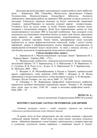 16
Делегація ерудитів-школярів «досліджувала» секрети роботи своїх майбутніх
колег - Черкаських ЗМІ. Гімназійну Медіа-галузь представляли Сніжана
Тесленко,Анна Фоменко,Сніжана Лелека,Настя Заболотня. Активісти
знайомились з факторами роботи он-лайнового ЗМІ, різними за своєю сутністю та
методами. Гімназисти отримали відповіді на безліч запитань:Як оперативно
створити новини?Переваги та недоліки сучасної мережі інтернет-видань.
Готовність бути на пульсі новин та подій. Уміння надавати читачам медіа-
матеріали з несподіваних ракурсів. Дітям було запропоновано лекцію на тему
незаангажованості потужних ЗМІ та індустрії телебачення. Така екскурсія стала
поштовхом для ініціативної гімназійної молоді до нових ідей, бачень, креативних
медіа проектів, що сприяє інтелектуальному, комунікативному, логічному
розвитку сучасних школярів. Таким чином, трансформація медіа культури
відбувається за такою формулою:освоєння технологій, відбір і синтез потоку
інформації, уміння ії переформатовувати, подача інформації, популяризація та
впровадження вітчизняної моделі медіа-освіти не лише у шкільну систему, а й
для батьків, психологів та впровадження медіа освітніх інновацій.
Список використаних джерел:
1. Зражевська Н. І. Масова комунікація і культура: Лекції / Зражевська Н. І.
– Черкаси: Брама – Україна, 2006. – 172 с.
2. Медіакультура особистості; соціально-психологічний підхід: навчально-
методичний збірник / О. Т. Баришполець, Л. А. Найдьонова, Г. В. Мироненко, О.
Є. Голубєва, В. В. Різун та ін..; За ред. Л. А. Найдьонової, О. Т. Баришпольця. –
К.: Міленіум, 2009. – 440 с.
3. Федоров А. В. Медиаобразование в России и Украине: сравнительный
анализ современного этапа развития (1992–2008) // Федоров А. В. Медиа
образование и медиа компетентность: слово экспертам /под ред. А. В. Федорова. –
Таганрог: Изд-во Таганрог. гос. пед. ин-та, 2009. – С. 192–209.
4. 4.Чемерис І. М. Формування професійної компетентності майбутніх
журналістів засобами іншомовних періодичних видань / Чемерис І. М. Автореф.
канд. педаг. наук за спец. 13.00. 04 – теорія та методика професійної освіти. –
Київ, 2008. – 24
ВЕРБА М. А.,
вчитель математики, Скородистицька ЗОШ І-ІІ ступенів
ІНТЕРНЕТ СЬОГОДНІ: ЗАГРОЗА ЧИ РОЗВИТОК ДЛЯ ДИТИНИ
Стаття розкриває сильні і слабкі сторони, переваги та недоліки
глобального розповсюдження комп’ютерної мережі
Я думаю, ніхто не буде заперечувати, що світ значно змінився з приходом
глобальної мережі Internet. Комп’ютер став невід’ємною частиною сучасного
життя. «Невміння працювати з комп’ютером і орієнтуватися в інтернет-просторі
в сучасному суспільстві можна порівняти з невмінням писати й читати.
 