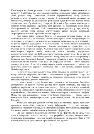 17
Комп'ютер є не тільки розвагою, але й засобом спілкування, самовираження та
розвитку. У кіберпросторі існує велика кількість спеціальних сайтів, адресованих
дітям різного віку. Самостійне пізнання інформаційного світу дозволяє
розширити коло інтересів дитини і сприяє її додатковій освіті, спонукає до
кмітливості, привчає до самостійного розв'язання задач. Всесвітня мережа також
задовольняє потребу підлітків у лідерстві. Діти, які добре знають комп'ютер та
інтернет більш адекватно оцінюють свої здібності та можливості, вони більш
цілеспрямовані та кмітливі. Щоб повноцінно орієнтуватись у віртуальному
просторі дитині треба вчитися структурувати великі потоки інформації,
дотримуючись основних правил безпеки в мережі.»
Вже давно стало звичним бачити, як маленька дитинка малює не на
альбомному листку, а на планшеті, хлопчик-школярик з татом з азартом бореться
за перемогу у «гонках» , дитина-підліток запрошує наступного друга в контакті –
це звична картинка сьогодення. У всього людства на землі з’явилися неймовірні
можливості в області спілкування. Internet заполонив як професійне, так і
буденне життя мільйонів людей. Сьогодні будь-якому користувачеві глобальної
комп’ютерної мережі зовсім нескладно знайти потрібну інформацію,
поспілкуватися в чатах і по ICQ, послухати улюблену музику і т.д. Та чи все так
просто та позитивно? Я класний керівник 7 класу, тому частенько веду розмову з
батьками про безпечний Internet. Переважна кількість з них бачить більше
негативний вплив мережі, який веде до деградації дитини, і лише невелику
частину позитиву. А от діти стверджують зовсім протилежне – Internet, це
величезна бібліотека корисної інформації. Хто з них правий, сказати важко.
Давайте міркувати…
На початку цього навчального року перед батьками та учнями 4 класу та 7
класу постало актуальне питання – забезпечення підручниками. І тут всі
погодились ( і діти, і батьки, і вчителі), що електронні підручники дуже доречні.
Проблему вирішено, Internet молодець!
В моєму класі є учні, батьки яких працюють за кордоном. Звичайно,
спілкуватися на великій відстані раніше було досить непросто, але зараз ця
проблема вирішена теж за допомогою Internetу. Спілкуватися через звичайний
дзвінок за міжнародним тарифом недешево, а через використання комп’ютерної
мережі обидва співрозмовника платять своїм провайдерам за місцевим тарифом.
Отже, час для спілкування може бути більш тривалішим і батьки мають
можливість більш активно брати участь у вихованні дитини. Це ще один плюс
Internetу.
Учням, які прагнуть успішно засвоїти шкільну програму, просто необхідно
працювати самостійно, здобувати певну інформацію. І тут на допомогу
призиваємо глобальну мережу, де є величезні бібліотеки різноманітної літератури
і де можна знайти самі свіжі новини у будь-якій сфері науки.
Що мені особисто подобається в мережі, та це форуми. Як на мене, то це
один з найкращих аспектів Internetу, що розробило людство. Форуми дають
можливість спілкуватися тисячам людей, незважаючи на кордони. Чати і ICQ
взагалі дозволяють спілкуватися в реально часі, і це чудово!
 