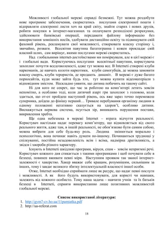 18
Можливості глобальної мережі справді безмежні. Тут можна роздобути
нове програмне забезпечення, скористатись послугами електронної пошти і
відправляти електронні листи хоч на край світу, знайти старих і нових друзів,
робити покупки в інтернет-магазинах та оплачувати розподілені розрахунки,
здійснювати банківські операції, передавати файлову інформацію без
використання зовнішніх носіїв, здобувати дистанційно освіту та підвищувати свій
фаховий рівень, рекламувати свої можливості, створювати власну сторінку і,
звичайно, розваги. Всесвітня павутина багатогранна і кожен прокладає свій
власний шлях, сам вирішує, якими послугами мережі скористатись.
Над глобальними іnternet-достоїнствами ми поміркували, але в цієї мережі є
і глобальні вади. Користуючись послугами всесвітньої павутини, користувача
захоплює почуття вседозволеності, адже тут можна все. В Internetі створені клуби
наркоманів, де навчать колоти наркотики, клуби самогубців, де можна замовити
власну смерть, клуби терористів, де продають динаміт. В мережі є дуже багато
порносайтів, куди може зайти будь хто, тут можна купити відеоматеріали з
відповідним змістом. Нескладно уявити, що дитина побачить на такому сайті.
Ні для кого не секрет, що час за роботою на комп’ютері летить зовсім
непомітно, а особливо тоді, коли дитячий азарт гри захоплює з головою, коли
здається, що от-от пройдеш наступний рівень, ось вже зараз точно переможеш
суперника, доїдеш до фінішу перший… Тривале перебування організму людини в
одному положенні негативно сказується на здоров’ї, особливо дитини.
Виснажується нервова система, псується зір, виникають порушення постави,
викривлення хребта.
Ще одна небезпека в мережі Internet – втрата відчуття реальності.
Користувач настільки надає перевагу комп’ютеру, що відмовляється від свого
реального життя, адже там, в іншій реальності, не обов’язково бути самим собою,
можна вибрати для себе будь-яку роль. Людина змінюється морально і
психологічно, вона починає навіть думати по-іншому. Починаються труднощі у
спілкуванні, постійна незадоволеність всім і всіма, надмірна дратівливість, а
звідси і хвороби різного характеру.
Існують в Internetі шкідливі програми, віруси, спам - зовсім неприємні речі.
Користувач кожного дня стикається з такими програмками і щоб почувати себе в
безпеці, повинен вживати певні міри. Наступним проявом так званої інтернет-
залежності є хакерство. Хакер вважає себе кращим, розумнішим, сильнішим за
інших, тому і завдає великого збитку інтелектуальній власності іншої особи.
Отже, Internet необхідно сприймати лише як ресурс, що надає певні послуги
і можливості. А як його будуть використовувати, для користі чи навпаки,
залежить від кожного особисто. Тому наша задача – навчити учнів та їх батьків
безпеці в Internetі, сприяти використанню лише позитивних можливостей
глобальної мережі.
Список використаної літератури:
1. http://gym7-cv.ho.ua/11pamiatka.pdf
2. http://ua-referat.com
 