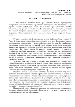 19
ГНІДЕНКО Т. М.,
вчитель початкових класів Червонослобідської ЗОШ І-ІІІ ступенів №1
Черкаського району Черкаської області
ІНТЕРНЕТ ДЛЯ ДИТИНИ
У цій статті повідомляється про можливі ризики користування
Інтернетом дітьми. Поняття «фейковий» користувач, «кіберзлочинець» - це
спроба донести інформацію учням та батькам про небезпечні наслідки
споживання інформаційною мережею. Але при вдалому та виваженому підході
до мережі Інтернет дитина набуває можливості найглибше пізнати всю
яскравість і багатогранність світу, тим самим мати доступ до різних джерел
знань.
Сучасне покоління дітей народилося у світі інформаційних технологій.
Разом із формуванням комунікативних функцій, у дитини формуються навики
елементарного використання сучасних цифрових гаджетів: вони фотографуються
на цифрову камеру, опановують перші ігрові прогами на багатьох дошкільнят
з’являються планшети, а пізніше особисті телефони, комп’ютерах, ноутбуках,
планшетних ПК. Часом рівень формування навиків роботи з означеними
технічними засобами випереджає становлення мовленнєвої та рухомоторної
діяльності. Як наслідок, уже в молодшому шкільному віці (а останнім часом
нерідко і в старшому дошкільному) дитина спроможна самостійно отримувати
доступ в Інтернет, спілкуватися в кібер-просторі і реєструватися у популярних
соціальних мережах.
Зрозуміти, що таке Інтернет у всьому його різноманітті, оцінити його
головні переваги та ризики може тільки та людина, яка є не просто досвідченим
користувачем системи, а передовсім має достатній соціальний досвід, відповідний
рівень моральних переконань, який і дозволить об’єктивно оцінити ступінь
можливих ризиків при користуванні Інтернетом [1].
Початкова школа – це основа навчання, від якого залежить подальший
життєвий розвиток дитини. Під час перебування в початковій школі дитина не
тільки отримує нові знання, а й навчається нормам поведінки в соціумі, правилам
спілкування з однолітками, що допоможе їй у майбутньому знайти своє місце в
житті. Велика відповідальність за це покладається на вчителя початкових класів.
Його завдання – не тільки навчити читати, писати та рахувати, а й сформувати
основи самостійної дидактично-пізнавальної діяльності через розкриття власного
потенціалу учня, виростити патріота країни.
Наш сучасний світ з усіх сторін систематично наповнюється колосальними
потоками різноманітної інформації. Завдання ж учителя – навчити дітей
правильно користуватися інформацією.
 