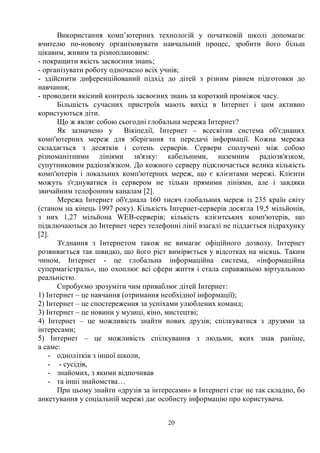 20
Використання комп’ютерних технологій у початковій школі допомагає
вчителю по-новому організовувати навчальний процес, зробити його більш
цікавим, живим та різноплановим:
- покращити якість засвоєння знань;
- організувати роботу одночасно всіх учнів;
- здійснити диференційований підхід до дітей з різним рівнем підготовки до
навчання;
- проводити якісний контроль засвоєних знань за короткий проміжок часу.
Більшість сучасних пристроїв мають вихід в Інтернет і цим активно
користуються діти.
Що ж являє собою сьогодні глобальна мережа Інтернет?
Як зазначено у Вікіпедії, Інтернет – всесвітня система об'єднаних
комп'ютерних мереж для зберігання та передачі інформації. Кожна мережа
складається з десятків і сотень серверів. Сервери сполучені між собою
різноманітними лініями зв'язку: кабельними, наземним радіозв'язком,
супутниковим радіозв'язком. До кожного серверу підключається велика кількість
комп'ютерів і локальних комп'ютерних мереж, що є клієнтами мережі. Клієнти
можуть з'єднуватися із сервером не тільки прямими лініями, але і завдяки
звичайним телефонним каналам [2].
Мережа Інтернет об'єднала 160 тисяч глобальних мереж із 235 країн світу
(станом на кінець 1997 року). Кількість Інтернет-серверів досягла 19,5 мільйонів,
з них 1,27 мільйона WEB-серверів; кількість клієнтських комп'ютерів, що
підключаються до Інтернет через телефонні лінії взагалі не піддається підрахунку
[2].
З'єднання з Інтернетом також не вимагає офіційного дозволу. Інтернет
розвивається так швидко, що його ріст виміряється у відсотках на місяць. Таким
чином, Інтернет - це глобальна інформаційна система, «інформаційна
супермагістраль», що охоплює всі сфери життя і стала справжньою віртуальною
реальністю.
Спробуємо зрозуміти чим приваблює дітей Інтернет:
1) Інтернет – це навчання (отримання необхідної інформації);
2) Інтернет – це спостереження за успіхами улюблених команд;
3) Інтернет – це новини у музиці, кіно, мистецтві;
4) Інтернет – це можливість знайти нових друзів; спілкуватися з друзями за
інтересами;
5) Інтернет – це можливість спілкування з людьми, яких знав раніше,
а саме:
- однолітків з іншої школи,
- - сусідів,
- знайомих, з якими відпочивав
- та інші знайомства…
При цьому знайти «друзів за інтересами» в Інтернеті стає не так складно, бо
анкетування у соціальній мережі дає особисту інформацію про користувача.
 