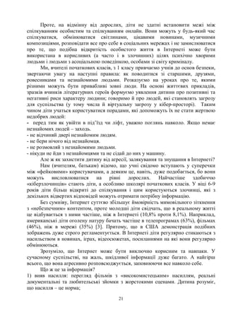 21
Проте, на відмінну від дорослих, діти не здатні встановити межі між
спілкуванням особистим та спілкуванням онлайн. Вони можуть у будь-який час
спілкуватися, обмінюватися світлинами, цікавими новинами, музичними
композиціями, розповідати все про себе в соціальних мережах і не замислюватися
про те, що подібна відкритість особистого життя в Інтернеті може бути
використана в корисливих (а часто і в злочинних) цілях психічно хворими
людьми і людьми з асоціальною поведінкою, особами зі світу криміналу.
Ми, вчителі початкових класів, з 1 класу привчаємо учнів до основ безпеки,
звертаючи увагу на наступні правила: як поводитися зі старшими, друзями,
ровесниками та незнайомими людьми. Розказуємо на уроках про те, якими
різними можуть бути привабливі зовні люди. На основі життєвих прикладів,
зразків вчинків літературних героїв формуємо уявлення дитини про позитивні та
негативні риси характеру людини; говоримо й про людей, які становлять загрозу
для суспільства (у тому числа й віртуальну загрозу у кібер-просторі). Таким
чином діти учаться користуватися порадами, які допоможуть їх не стати жертвою
недобрих людей:
- перед тим як увійти в під’їзд чи ліфт, уважно поглянь навколо. Якщо немає
незнайомих людей – заходь.
- не відчиняй двері незнайомим людям.
- не бери нічого від незнайомця.
- не розмовляй з незнайомими людьми.
- нікуди не йди з незнайомцями та не сідай до них у машину.
Але ж як захистити дитину від агресії, залякування та знущання в Інтернеті?
Нам (вчителям, батькам) відомо, що учні свідомо вступають у суперечки
між «фейковими» користувачами, а деяким це, навіть, дуже подобається, бо вони
можуть висловлюватися на рівні дорослих. Найчастіше здобиччю
«кіберзлочинців» стають діти, а особливо школярі початкових класів. У віці 6-9
років діти більш відкриті до спілкування і цим користуються злочинці, які з
декількох відвертих відповідей можуть отримати потрібну інформацію.
Без сумніву, Інтернет суттєво збільшує ймовірність мимовільного зіткнення
з «небезпечним» контентом, проте молодші діти свідчать, що в реальному житті
це відбувається з ними частіше, ніж в Інтернеті (10,8% проти 8,1%). Наприклад,
американські діти оголену натуру бачать частіше в телепрограмах (63%), фільмах
(46%), ніж в мережі (35%) [3]. Притому, що в США демонстрація подібних
зображень дуже строго регламентується. В Інтернеті діти регулярно стикаються з
насильством в новинах, іграх, відеосюжетах, посиланнями на які вони регулярно
обмінюються.
Зрозуміло, що Інтернет може бути виключно корисним та навпаки. У
сучасному суспільстві, на жаль, шкідливої інформації дуже багато. А найгірш
всього, що вона агресивно розповсюджується, заповнюючи все навколо себе.
Що ж це за інформація?
1) вияв насилля: перегляд фільмів з «високомистецьким» насиллям, реальні
документальні та любительські зйомки з жорстокими сценами. Дитина розуміє,
що насилля – це норма;
 