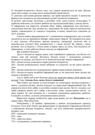 22
2) «інтернетзалежність»: багато часу, сил, енергії витрачається на ігри. Дитина
дуже часто хворіє, не може вести повноцінний спосіб життя;
3) реклама: нав’язлива реклама вирішує, що треба придбати людині. З дитинства
формується залежність від рекламованих речей і розвиток споживача;
4) релігія: нав’язливе залучення в релігійні течії, секти (часом тоталітарні). Є
серйозна небезпека для дитини зробити ще неусвідомлений крок у своєму житті;
5) інформація для дорослих: великий обсяг займає інформація, яка пов’язана з
сексуальним життям. Для дитини це є шкідливим, бо може нанести психологічну
травму, спровокувати до «ницого» існування, в якому змінюється ставлення до
сім’ї, кохання.
Список можна продовжувати як і з упевненістю стверджувати, що в останні
десятиліття все це мракобісся набирає загрозливих обертів. Чи поширюється воно
в силу якихось об'єктивних причин розвитку (деградації людства) або ж
насаджується штучно? Ким поширюється і з якою метою? Це окрема і довга
розмова. Але ці загрози є. І б'ють вони, в першу чергу, по дітях, чия свідомість не
сформована, а тому набагато більш схильна до деформацій.
Що ж робити батькам?
Дехто з батьків не звертає уваги, інші сприймають природно, але багато хто
чинить опір цій ситуації. Більшість батьків згодні з позитивним впливом
Інтернету на дитину, але багато хто й замислюється про загрозу інформації:
64% - батьки вільно дозволяють користуватися Інтернетом;
24% - батьки встановлюють часові заборони та слідкують, на які сайти заходять
діти;
28% - батьки намагаються дотримуватися правил користування мережею;
63% - батьки не мають потрібної інформації про те, як захистити свою дитину від
загрози в Інтернеті [3].
Але ж треба пам’ятати батькам: ніхто не захистить ваших дітей краще, ніж
ви самі. Тому, батьки, будь ласка, будьте уважними!
Пам’ятайте, що сидячи за комп’ютером чи телевізором, читаючи журнали, і
навіть, слухаючи музику, дитина підпадає під жорстокий інформаційний тиск. Не
соромтеся вчити його добру та постійно говорити про високе. Це не є модним, але
треба говорити дитині, що є добре, а що погане. Адже основа нашого життя – це
наші вчинки, бо самі розмови не є головним показником вирішення проблем.
Слідкуйте за собою, за колом спілкування вашої дитини.
Виростити здорову особистість зараз дуже важко, але ви є Батьками і це, в
першу чергу, Ваш обов’язок.
Опитування у 25 країнах, проведених у рамках дослідницького проекту
European Union Kids Online при фінансуванні за програмою Європейської Комісії
з підвищення безпеки Інтернету, показує, що діти найчастіше використовують
Інтернет для:
92% - виконання домашніх завдань;
83% - ігри;
75% - перегляд відео;
71% - спілкування у соціальних мережах;
 