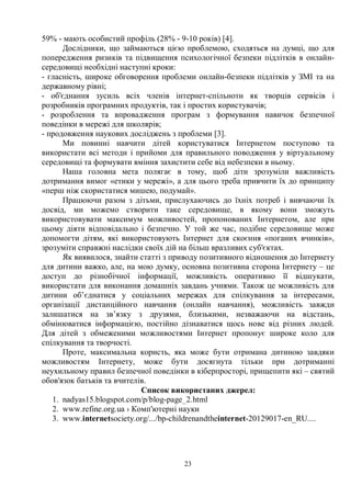 23
59% - мають особистий профіль (28% - 9-10 років) [4].
Дослідники, що займаються цією проблемою, сходяться на думці, що для
попередження ризиків та підвищення психологічної безпеки підлітків в онлайн-
середовищі необхідні наступні кроки:
- гласність, широке обговорення проблеми онлайн-безпеки підлітків у ЗМІ та на
державному рівні;
- об'єднання зусиль всіх членів інтернет-спільноти як творців сервісів і
розробників програмних продуктів, так і простих користувачів;
- розроблення та впровадження програм з формування навичок безпечної
поведінки в мережі для школярів;
- продовження наукових досліджень з проблеми [3].
Ми повинні навчити дітей користуватися Інтернетом поступово та
використати всі методи і прийоми для правильного поводження у віртуальному
середовищі та формувати вміння захистити себе від небезпеки в ньому.
Наша головна мета полягає в тому, щоб діти зрозуміли важливість
дотримання вимог «етики у мережі», а для цього треба привчити їх до принципу
«перш ніж скористатися мишею, подумай».
Працюючи разом з дітьми, прислухаючись до їхніх потреб і вивчаючи їх
досвід, ми можемо створити таке середовище, в якому вони зможуть
використовувати максимум можливостей, пропонованих Інтернетом, але при
цьому діяти відповідально і безпечно. У той же час, подібне середовище може
допомогти дітям, які використовують Інтернет для скоєння «поганих вчинків»,
зрозуміти справжні наслідки своїх дій на більш вразливих суб'єктах.
Як виявилося, знайти статті з приводу позитивного відношення до Інтернету
для дитини важко, але, на мою думку, основна позитивна сторона Інтернету – це
доступ до різнобічної інформації, можливість оперативно її відшукати,
використати для виконання домашніх завдань учнями. Також це можливість для
дитини об’єднатися у соціальних мережах для спілкування за інтересами,
організації дистанційного навчання (онлайн навчання), можливість завжди
залишатися на зв’язку з друзями, близькими, незважаючи на відстань,
обмінюватися інформацією, постійно дізнаватися щось нове від різних людей.
Для дітей з обмеженими можливостями Інтернет пропонує широке коло для
спілкування та творчості.
Проте, максимальна користь, яка може бути отримана дитиною завдяки
можливостям Інтернету, може бути досягнута тільки при дотриманні
неухильному правил безпечної поведінки в кіберпросторі, прищепити які – святий
обов'язок батьків та вчителів.
Список використаних джерел:
1. nadyas15.blogspot.com/p/blog-page_2.html
2. www.refine.org.ua › Комп'ютерні науки
3. www.internetsociety.org/.../bp-childrenandtheinternet-20129017-en_RU....
 