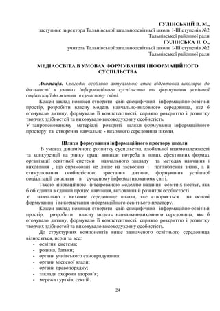24
ГУЛІНСЬКИЙ В. М.,
заступник директора Тальнівської загальноосвітньої школи I-III ступенів №2
Тальнівської районної ради
ГУЛІНСЬКА Н. О.,
учитель Тальнівської загальноосвітньої школи I-III ступенів №2
Тальнівської районної ради
МЕДІАОСВІТА В УМОВАХ ФОРМУВАННЯ ІНФОРМАЦІЙНОГО
СУСПІЛЬСТВА
Анотація. Сьогодні особливо актуальною стає підготовка школярів до
діяльності в умовах інформаційного суспільства та формування успішної
соціалізації до життя в сучасному світі.
Кожен заклад повинен створити свій специфічний інформаційно-освітній
простір, розробити власну модель навчально-виховного середовища, яке б
оточувало дитину, формувало її компетентності, сприяло розкриттю і розвитку
творчих здібностей та виховувало високодуховну особистість.
У запропонованому матеріалі розкриті шляхи формування інформаційного
простору та створення навчально - виховного середовища школи.
Шляхи формування інформаційного простору школи
В умовах динамічного розвитку суспільства, глобальної взаємозалежності
та конкуренції на ринку праці виникає потреба в нових ефективних формах
організації освітньої системи навчального закладу та методах навчання і
виховання , що спрямовані не лише на засвоєння і поглиблення знань, а й
стимулювання особистісного зростання дитини, формування успішної
соціалізації до життя в сучасному інформатизованому світі.
Такою інноваційною інтегрованою моделлю надання освітніх послуг, яка
б об’єднала в єдиний процес навчання, виховання й розвиток особистості
є навчально - виховне середовище школи, яке створюється на основі
формування і використання інформаційного освітнього простору.
Кожен заклад повинен створити свій специфічний інформаційно-освітній
простір, розробити власну модель навчально-виховного середовища, яке б
оточувало дитину, формувало її компетентності, сприяло розкриттю і розвитку
творчих здібностей та виховувало високодуховну особистість.
До структурних компонентів вище зазначеного освітнього середовища
відносяться, перш за все:
- освітня система;
- родина, батьки;
- органи учнівського самоврядування;
- органи місцевої влади;
- органи правопорядку;
- заклади охорони здоров’я;
- мережа гуртків, секцій.
 