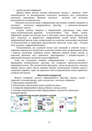 25
- засоби масової інформації.
Деякою мірою освітня система навчального закладу є «банком», тобто
накопичувачем та розпорядником освітнього потенціалу всіх компонентів
освітнього середовища. Важливо наскільки розумно цей потенціал
розподіляється та витрачається.
Оскільки суспільство живе в інформаційну еру виникає потреба створення та
інтеграції освітнього інформаційного простору з навчально-виховним
середовищем школи.
Сучасна людина занурена в інформаційне середовище, адже живе
серед телебачення,книг, журналів, та комп'ютерних ігор. Таким чином,
інформація відіграє все більшу роль в життєвому циклі людини, пронизує всю
його діяльність та формується інформаційний спосіб життя. Нинішній
інформаційний простір дуже суперечливий, але водночас надзвичайно насичений
та різноманітний за характером представлених ідеологій, точок зору. Головна
його складова - інформаційний фонд.
Загальновідомо, що головною метою всіх інновацій в освітній галузі є
сприяння переходу від механічного засвоєння учнями знань до формування вмінь
і навичок самостійно здобувати знання. Важливо навчити кожну дитину за
короткий проміжок часу освоювати, перетворювати і використовувати у
практичній діяльності величезні пласти інформації.
Тому ми поділимося деякими напрацюваннями з даного питання -
формування медіаосвітнього простору для створення навчально-виховного
середовища школи. Під медіаосвітнім простором школи ми розуміємо: локальну
мережу школи, сайти: школи, керівних органів; індивідуальні сторінки, групи у
соціальних мережах, через які працюють вчителі-предметники, класні керівники,
учнівські об'єднання.
Шкільний медіапростір
Взагалі створення єдиного інформаційного простору закладу освіти –
тривалий і складний процес, який складається з декількох напрямків:
1. Оволодіння засобами ІКТ.
2. Комп'ютерне забезпечення класів та робочих місць.
3. Створення інформаційного фонду (банку) закладу освіти.
4. Активне запровадження нових інформаційних технологій у навчально-
виховний процес.
Створення предметних інтернет-гуртків
 