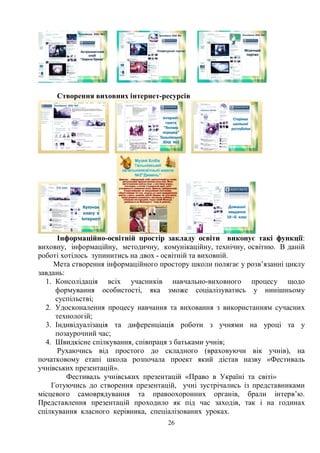 26
Створення виховних інтернет-ресурсів
Інформаційно-освітній простір закладу освіти виконує такі функції:
виховну, інформаційну, методичну, комунікаційну, технічну, освітню. В даній
роботі хотілось зупинитись на двох - освітній та виховній.
Мета створення інформаційного простору школи полягає у розв’язанні циклу
завдань:
1. Консолідація всіх учасників навчально-виховного процесу щодо
формування особистості, яка зможе соціалізуватись у нинішньому
суспільстві;
2. Удосконалення процесу навчання та виховання з використанням сучасних
технологій;
3. Індивідуалізація та диференціація роботи з учнями на уроці та у
позаурочний час;
4. Швидкісне спілкування, співпраця з батьками учнів;
Рухаючись від простого до складного (враховуючи вік учнів), на
початковому етапі школа розпочала проект який дістав назву «Фестиваль
учнівських презентацій».
Фестиваль учнівських презентацій «Право в Україні та світі»
Готуючись до створення презентацій, учні зустрічались із представниками
місцевого самоврядування та правоохоронних органів, брали інтерв’ю.
Представлення презентацій проходило як під час заходів, так і на годинах
спілкування класного керівника, спеціалізованих уроках.
 