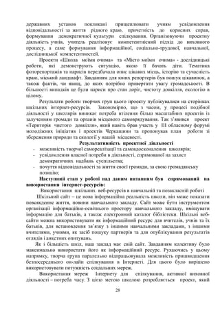28
державних установ покликані прищеплювати учням усвідомлення
відповідальності за життя рідного краю, причетність до корисних справ,
формування демократичної культури спілкування. Організовуючи проектну
діяльність учнів, учитель реалізовує компетентнісний підхід до виховного
процесу, а саме формування інформаційної, соціально-трудової, навчальної,
дослідницької компетентностей.
Проекти «Школа моїми очима» та «Місто моїми очима» - дослідницькі
роботи, які демонструють ситуацію, якою її бачать діти. Тематика
фоторепортажів та нарисів передбачала опис цікавих місць, історію та сучасність
краю, міський ландшафт. Завданням для юних репортерів був пошук цікавинок, а
також фактів, чи явищ, до яких потрібно привертати увагу громадськості. В
більшості випадків це були нариси про стан доріг, чистоту довкілля, екологію в
цілому.
Результати роботи творчих груп цього проекту публікувалися на сторінках
шкільних інтернет-ресурсів. Закономірно, що з часом, у процесі подібної
діяльності у школярів виникає потреба втілення більш масштабних проектів із
залученням громади та органів місцевого самоврядування. Так з’явився проект
«Територія чистого довкілля», який навіть брав участь у ІІI обласному форумі
молодіжних ініціатив і проектів Черкащини та пропонував план роботи зі
збереження природи та екології у нашій місцевості.
Результативність проектної діяльності
- можливість творчої самореалізації та самовдосконалення школярів;
- усвідомлення власної потреби в діяльності, спрямованої на захист
демократичних надбань суспільства;
- почуття відповідальності за життя своєї громади, за свою громадянську
позицію;
Наступний етап у роботі над даним питанням був спрямований на
використання інтернет-ресурсів:
Використання шкільних веб-ресурсів в навчальній та позакласній роботі
Шкільний сайт – це нова інформаційна реальність школи, він може показати
повсякденне життя, новини навчального закладу. Сайт може бути інструментом
організації інформаційно-освітнього простору навчального закладу, вміщувати
інформацію для батьків, а також електронний каталог бібліотеки. Шкільні веб-
сайти можна використовувати як інформаційний ресурс для вчителів, учнів та їх
батьків, для встановлення зв’язку з іншими навчальними закладами, з іншими
вчителями, учнями, як засіб пошуку партнерів та для опублікування результатів
оглядів і анкетних опитувань.
Як і більшість шкіл, наш заклад має свій сайт. Завданням колективу було
максимально використати його як інформаційний ресурс. Рухаючись у цьому
напрямку, творча група паралельно відпрацьовувала можливість пришвидшення
безпосереднього он-лайн спілкування в Інтернеті. Для цього було вирішено
використовувати потужність соціальних мереж.
Використання мереж Інтернету для спілкування, активної виховної
діяльності – потреба часу. З цією метою школою розробляється проект, який
 