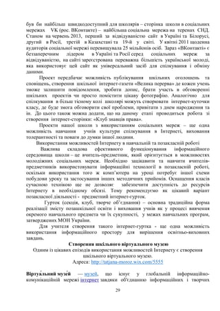 29
був би найбільш швидкодоступний для школярів – сторінка школи в соціальних
мережах VK (рос. ВКонтакте) – найбільша соціальна мережа на теренах СНД.
Станом на червень 2013, перший за відвідуваністю сайт в Україні та Білорусі,
другий в Росії, третій в Казахстані та 19-й у світі. У квітні 2011 щоденна
аудиторія соціальної мережі перевищувала 25 мільйонів осіб. Зараз «ВКонтакті» є
беззаперечним лідером в Україні та Росії серед соціальних мереж за
відвідуваністю, на сайті зареєстрована переважна більшість української молоді,
яка використовує цей сайт як універсальний засіб для спілкування і обміну
даними.
Проект передбачає можливість публікування шкільних оголошень та
сповіщень, створення шкільної інтернет-газети «Велика перерва» де кожен учень
зможе залишити повідомлення, зробити допис, брати участь в обговоренні
шкільних проектів чи просто помістити цікаву фотографію. Аналогічно для
спілкування в більш тісному колі школярі можуть створювати інтернет-куточки
класу, де буде змога обговорити свої проблеми, привітати з днем народження та
ін. До цього також можна додати, що на даному етапі проводиться робота зі
створення інтернет-сторінки: «Клуб знавців права».
Проекти нашої школи з використанням соціальних мереж – ще одна
можливість навчання учнів культури спілкування в Інтернеті, виховання
толерантності та поваги до думки іншої людини.
Використання можливостей Інтернету в навчальній та позакласній роботі
Важлива складова ефективного функціонування інформаційного
середовища школи – це вчитель-предметник, який орієнтується в можливостях
молодіжних соціальних мереж. Необхідно зацікавити та навчити вчителів-
предметників використовувати інформаційні технології в позакласній роботі,
оскільки використання того ж комп’ютера на уроці потребує іншої схеми
побудови уроку та застосування інших методичних прийомів. Оснащення класів
сучасною технікою ще не дозволяє забезпечити доступність до ресурсів
Інтернету в необхідному обсязі. Тому рекомендуємо як цікавий варіант
позакласної діяльності - предметний інтернет-гурток.
Гурток (секція, клуб, творче об’єднання) – основна традиційна форма
реалізації змісту позашкільної освіти і виховання учнів як у процесі вивчення
окремого навчального предмета чи їх сукупності, у межах навчальних програм,
затверджених МОН України.
Для учителя створення такого інтернет-гуртка - ще одна можливість
використання інформаційного простору для вирішення освітньо-виховних
завдань.
Створення шкільного віртуального музею
Одним із цікавих епізодів використання можливостей Інтернету є створення
шкільного віртуального музею.
Адреса: http://tatjana-moroz.wix.com/5555
ȼɿɪɬɭɚғɥɶɧɢɣɦɭɡɟғɣ — музей, що існує у глобальній інформаційно-
комунікаційній мережі інтернет завдяки об'єднанню інформаційних і творчих
 