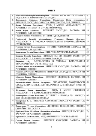3
ЗМІСТ
1. Береговенко Вікторія Володимирівна. ШКІЛЬНІ ЗМІ ЯК ВЕКТОР РОЗВИТКУ
МЕДІАОСВІТИ В НАВЧАЛЬНИХ ЗАКЛАДАХ
5
2. Бондаренко Людмила Степанівна. Опанасенко Юлія Миколаївна.
ІНТЕРНЕТ СЬОГОДНІ: ЗАГРОЗА ЧИ РОЗВИТОК ДЛЯ ДИТИНИ
8
3. Буряк Світлана Дмитрівна. РОЛЬ І МІСЦЕ МЕДІАОСВІТИ У
РОЗВИТКУ ІНТЕЛЕКТУ СУЧАСНОЇ МОЛОДІ
11
4. Верба Марія Адамівна. ІНТЕРНЕТ СЬОГОДНІ: ЗАГРОЗА ЧИ
РОЗВИТОК ДЛЯ ДИТИНИ
16
5. Гніденко Тетяна Миколаївна. ІНТЕРНЕТ ДЛЯ ДИТИНИ 19
6. Гулінський Валерій Миколайович. Гулінська Наталія Олегівна.
МЕДІАОСВІТА В УМОВАХ ФОРМУВАННЯ ІНФОРМАЦІЙНОГО
СУСПІЛЬСТВА
23
Гуртова Євгенія Володимирівна. ІНТЕРНЕТ СЬОГОДНІ: ЗАГРОЗА ЧИ
РОЗВИТОК ДЛЯ ДИТИНИ 31
Ковальська Тетяна Миколаївна. ЦИФРОВА МУДРІСТЬ БАТЬКІВ 34
Коврова Євгенія Борисівна. ШКІЛЬНІ ЗМІ ЯК ВЕКТОР РОЗВИТКУ
МЕДІАОСВІТИ В НАВЧАЛЬНОМУ ЗАКЛАДІ
38
Ларькова І.А. МЕДІАОСВІТА В УМОВАХ ФОРМУВАННЯ
ІНФОРМАЦІЙНОГО СУСПІЛЬСТВА
43
Магілін Антон Володимирович. ІНТЕРНЕТ СЬОГОДНІ: ЗАГРОЗА ЧИ
РОЗВИТОК ДИТИНИ
47
Мидинська Світлана Михайлівна. ІНТЕРНЕТ СЬОГОДНІ: ЗАГРОЗА ЧИ
РОЗВИТОК ДИТИНИ
50
Міщенко Тетяна Миколаївна. ІНТЕРНЕТ СЬОГОДНІ: ЗАГРОЗА ЧИ
РОЗВИТОК ДИТИНИ
54
Надьон-Калюжка Зінаїда Валеріївна. ДИДАКТИЧНІ МОЖЛИВОСТІ
СОЦІАЛЬНИХ МЕРЕЖ ДЛЯ НАВЧАННЯ АНГЛІЙСЬКІЙ МОВІ В
ШКОЛІ
58
17. Незнаєнко Ірина Анатоліївна. РОЛЬ І МІСЦЕ СІМЕЙНОЇ
МЕДІАОСВІТИ У РАМКАХ ШКІЛЬНОЇ ОСВІТИ
62
18. Нечипоренко Ольга Василівна. ІНТЕРНЕТ – ШКОДА ЧИ КОРИСТЬ
ДЛЯ МОЛОДШОГО ШКОЛЯРА?
65
19. Онопрієнко В. О. ІНТЕРНЕТ СЬОГОДНІ: ЗАГРОЗА ЧИ РОЗВИТОК
ДИТИНИ
69
20. Петриченко Тетяна Миколаївна. «ЦИФРОВЕ ПОКОЛІННЯ»: ВПЛИВ,
СПРИЙНЯТТЯ, ОСВІТА
73
21. Приймак Юлія Віталіївна. Ярова Ольга Іванівна. ІНТЕРНЕТ СЬОГОДНІ:
ЗАГРОЗА ЧИ РОЗВИТОК ДИТИНИ
76
23. Пришлюк Алла Василівна. МЕДІАКОМПЕТЕНТНІСТЬ БАТЬКІВ 81
24. Середа Лариса Іванівна. ІНТЕРНЕТ СЬОГОДНІ: ЗАГРОЗА ЧИ
РОЗВИТОК ДИТИНИ
84
 