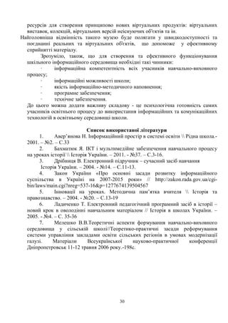 30
ресурсів для створення принципово нових віртуальних продуктів: віртуальних
виставок, колекцій, віртуальних версій неіснуючих об'єктів та ін.
Найголовніша відмінність такого музею буде полягати у швидкодоступності та
поєднанні реальних та віртуальних об'єктів, що допоможе у ефективному
сприйнятті матеріалу.
Зрозуміло, також, що для створення та ефективного функціонування
шкільного інформаційного середовища необхідні такі чинники:
· інформаційна компетентність всіх учасників навчально-виховного
процесу;
· інформаційні можливості школи;
· якість інформаційно-методичного наповнення;
· програмне забезпечення;
· технічне забезпечення.
До цього можна додати важливу складову - це психологічна готовність самих
учасників освітнього процесу до використання інформаційних та комунікаційних
технологій в освітньому середовищі школи.
Список використаної літератури
1. Авер’янова Н. Інформаційний простір в системі освіти  Рідна школа.-
2001. – №2. – С.33
2. Бахматюк Я. ІКТ і мультимедійне забезпечення навчального процесу
на уроках історії  Історія України. – 2011. - №37. – С.3-16.
3. Дрібниця В. Електронний підручник – сучасний засіб навчання
Історія України. – 2004. - №14. – С.11-13.
4. Закон України «Про основні засади розвитку інформаційного
суспільства в Україні на 2007-2015 роки» // http://zakon.rada.gov.ua/cgi-
bin/laws/main.cgi?nreg=537-16p=1277674139504567
5. Інновації на уроках. Методична пам’ятка вчителя  Історія та
правознавство. – 2004. - №20. – С.13-19
6. Ладиченко Т. Електронний педагогічний програмний засіб в історії –
новий крок в оволодінні навчальним матеріалом // Історія в школах України. –
2005. - №4. – С. 35-36
7. Мелешко В.В.Теоретичні аспекти формування навчально-виховного
середовища у сільській школі//Теоретико-практичні засади реформування
системи управління закладами освіти сільських регіонів в умовах модернізації
галузі. Матеріали Всеукраїнської науково-практичної конференції
Дніпропетровськ 11-12 травня 2006 року.-198с.
 