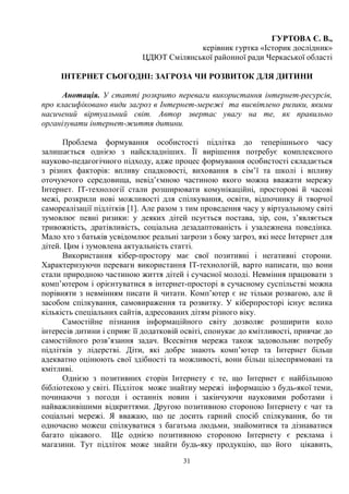 31
ГУРТОВА Є. В.,
керівник гуртка «Історик дослідник»
ЦДЮТ Смілянської районної ради Черкаської області
ІНТЕРНЕТ СЬОГОДНІ: ЗАГРОЗА ЧИ РОЗВИТОК ДЛЯ ДИТИНИ
Анотація. У статті розкрито переваги використання інтернет-ресурсів,
про класифіковано види загроз в Інтернет-мережі та висвітлено ризики, якими
насичений віртуальний світ. Автор звертає увагу на те, як правильно
організувати інтернет-життя дитини.
Проблема формування особистості підлітка до теперішнього часу
залишається однією з найскладніших. Її вирішення потребує комплексного
науково-педагогічного підходу, адже процес формування особистості складається
з різних факторів: впливу спадковості, виховання в сім’ї та школі і впливу
оточуючого середовища, невід’ємною частиною якого можна вважати мережу
Інтернет. IT-технології стали розширювати комунікаційні, просторові й часові
межі, розкрили нові можливості для спілкування, освіти, відпочинку й творчої
самореалізації підлітків [1]. Але разом з тим проведення часу у віртуальному світі
зумовлює певні ризики: у деяких дітей псується постава, зір, сон, з’являється
тривожність, дратівливість, соціальна дезадаптованість і узалежнена поведінка.
Мало хто з батьків усвідомлює реальні загрози з боку загроз, які несе Інтернет для
дітей. Цим і зумовлена актуальність статті.
Використання кібер-простору має свої позитивні і негативні сторони.
Характеризуючи переваги використання IT-технологій, варто написати, що вони
стали природною частиною життя дітей і сучасної молоді. Невміння працювати з
комп’ютером і орієнтуватися в інтернет-просторі в сучасному суспільстві можна
порівняти з невмінням писати й читати. Комп’ютер є не тільки розвагою, але й
засобом спілкування, самовираження та розвитку. У кіберпросторі існує велика
кількість спеціальних сайтів, адресованих дітям різного віку.
Самостійне пізнання інформаційного світу дозволяє розширити коло
інтересів дитини і сприяє її додатковій освіті, спонукає до кмітливості, привчає до
самостійного розв’язання задач. Всесвітня мережа також задовольняє потребу
підлітків у лідерстві. Діти, які добре знають комп’ютер та Інтернет більш
адекватно оцінюють свої здібності та можливості, вони більш цілеспрямовані та
кмітливі.
Однією з позитивних сторін Інтернету є те, що Інтернет є найбільшою
бібліотекою у світі. Підліток може знайтиу мережі інформацію з будь-якої теми,
починаючи з погоди і останніх новин і закінчуючи науковими роботами і
найважливішими відкриттями. Другою позитивною стороною Інтернету є чат та
соціальні мережі. Я вважаю, що це досить гарний спосіб спілкування, бо ти
одночасно можеш спілкуватися з багатьма людьми, знайомитися та дізнаватися
багато цікавого. Ще однією позитивною стороною Інтернету є реклама і
магазини. Тут підліток може знайти будь-яку продукцію, що його цікавить,
 