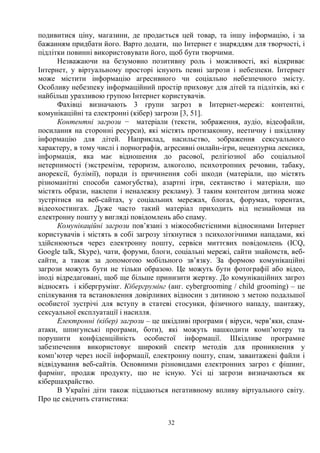 32
подивитися ціну, магазини, де продається цей товар, та іншу інформацію, і за
бажанням придбати його. Варто додати, що Інтернет є знаряддям для творчості, і
підлітки повинні використовувати його, щоб бути творчими.
Незважаючи на безумовно позитивну роль і можливості, які відкриває
Інтернет, у віртуальному просторі існують певні загрози і небезпеки. Інтернет
може містити інформацію агресивного чи соціально небезпечного змісту.
Особливу небезпеку інформаційний простір приховує для дітей та підлітків, які є
найбільш уразливою групою Інтернет користувачів.
Фахівці визначають 3 групи загроз в Інтернет-мережі: контентні,
комунікаційні та електронні (кібер) загрози [3, 51].
Контентні загрози − матеріали (тексти, зображення, аудіо, відеофайли,
посилання на сторонні ресурси), які містять протизаконну, неетичну і шкідливу
інформацію для дітей. Наприклад, насильство, зображення сексуального
характеру, в тому числі і порнографія, агресивні онлайн-ігри, нецензурна лексика,
інформація, яка має відношення до расової, релігіозної або соціальної
нетерпимості (экстремізм, тероризм, алкоголю, психотропних речовин, табаку,
анорексії, булімії), поради із причинення собі шкоди (матеріали, що містять
різноманітні способи самогубства), азартні ігри, сектанство і матеріали, що
містять образи, наклепи і неналежну рекламу). З таким контентом дитина може
зустрітися на веб-сайтах, у соціальних мережах, блогах, форумах, торентах,
відеохостингах. Дуже часто такий матеріал приходить від незнайомця на
електронну пошту у вигляді повідомлень або спаму.
Комунікаційні загрози пов’язані з міжособистісними відносинами Інтернет
користувачів і містять в собі загрозу зіткнутися з психологічними нападами, які
здійснюються через електронну пошту, сервіси миттєвих повідомлень (ICQ,
Google talk, Skypе), чати, форуми, блоги, соціальні мережі, сайти знайомств, веб-
сайти, а також за допомогою мобільного зв’язку. За формою комунікаційні
загрози можуть бути не тільки образою. Це можуть бути фотографії або відео,
іноді відредаговані, щоб ще більше принизити жертву. До комунікаційних загроз
відносять і кібергрумінг. Кібергрумінг (анг. cybergrooming / child grooming) – це
спілкування та встановлення довірливих відносин з дитиною з метою подальшої
особистої зустрічі для вступу в статеві стосунки, фізичного нападу, шантажу,
сексуальної експлуатації і насилля.
Електронні (кібер) загрози – це шкідливі програми ( віруси, черв’яки, спам-
атаки, шпигунські програми, боти), які можуть нашкодити комп’ютеру та
порушити конфіденційність особистої інформації. Шкідливе програмне
забезпечення використовує широкий спектр методів для проникнення у
комп’ютер через носії інформації, електронну пошту, спам, завантажені файли і
відвідування веб-сайтів. Основними різновидами електронних загроз є фішинг,
фармінг, продаж продукту, що не існую. Усі ці загрози визначаються як
кібершахрайство.
В Україні діти також піддаються негативному впливу віртуального світу.
Про це свідчить статистика:
 