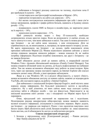 33
- побачивши в Інтернеті рекламу алкоголю чи тютюну, підліткпи хоча б
раз пробували їх купити – 28%;
- готові переслати свої фотографії незнайомцям в Мережі –28%;
- періодично потрапляють на сайти для дорослих – 22%;
- без вагань погоджуються повідомити інформацію про себе і свою сім´ю
(місце проживання, професія і графік роботи батьків, наявність в будинку цінних
речей) – 17%;
- відправляють платні SMS за бонуси в онлайн-іграх, не звертаючи уваги
на їх вартість – 14%;
- намагалися купити наркотики – 11%.
Щоб уникнути впливу загроз з боку ІТ-технологій, необхідно
дотримуватись кілька простих порад. Коли ви розмовляєте зі своїми дітьми, ви
часто запитуєте в них, чим вони займалися в школі. Так само їх можна розпитати і
про Інтернет – на які сайти вони заходили, з ким спілкувалися. Діти не
сприйматимуть це, як випитування, а, насправді, як прояв вашого інтересу до них.
Не варто переконувати, що Інтернет - це погано, треба пояснювати дітям
приховані небезпеки Мережі [2]. Можна відволікати цікавими сайтами: у школі
дитина отримала завдання написати реферат - можна показати їй, як знайти
потрібну інформацію. Підліткам потрібно пояснювати, що друзі з Інтернету - це
не завжди безпечно.
Щоб обмежити доступ дітей до певних сайтів, в операційній системі
Windows Vista є функція «Батьківський контроль» (Family Control Manager). Там
можна створити обліковий запис на дитину, де будуть відфільтровані всі небажані
сайти. Там же можна встановити обмежувач часу роботи за комп´ютером. Крім
того, через цю програму можна поставити пароль на Internet Explorer або взагалі
залишити дитині лише «Word», а інші програми заблокувати.
Якщо ж у вас Windows XP, то в розділі «Властивості», у пункті «Зміст»,
можна встановити обмеження доступу до певних сайтів, скажімо до відеоресурсів
YuoTube, або поставити пароль на роботу з Internet Explorer.
Для найменших є спеціальний Інтернет-браузер Gogul.tv, який містить лише
корисну цікаву інформацію, без будь-якої можливості залізти в що-небудь
«доросле». Ну а щоб дізнатися, по яких сайтах ваше чадо сьогодні гуляло,
достатньо зайти в «Журнал подій» - там усе фіксується. Переглядаєте ж ви
шкільний щоденник своєї дитини - ось і «подорожі» по Мережі варто було б
перевіряти.
Отже, віртуальний світ насичений як перевагами так і недоліками.
Позитивними рисами використання кібер-простору можна вважати наявність
великої кількості інформації, спілкування в соціальних мережах. Варто додати,
що Інтернет – це знаряддя для творчості. Разом з тим «всесвітня павутина» несе
багато загроз. Щоб убезпечити своїх дітей, батькам потрібно не лише цікавитись
їхнім життям, але й обмежувати їм доступ до небезпечних ресурсів.
Список використаної літератури:
1. Безпека у віртуальному світі. [Електронний ресурс]. – Режим доступу:
http://family-educators.tk/?p=55
 
