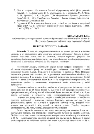 34
2. Діти в Інтернеті: Як навчити безпеці віртуальному світі. [Електронний
ресурс] / [І. В. Литовченко, С. Д. Максименко, С. І. Болтівець, М. А. Чепа,
Н. М. Бугайова]. – К. : Вид-во: ТОВ «Видавничий будинок „Аванпост-
Прим”, 2010. − 48 с. (Посібник для батьків). − Режим доступу: http://bezpek
a.kyivstar.ua/f/2/materials_for/
3. Паукова А. С. Ідея інформаційного захисту дітей на сторінках педагогічної
преси США / А. С. Паукова // Вісник ЛНУ імені Тараса Шевченка. – 2013.
− № 13 (272). – С. 50-58.
КОВАЛЬСЬКА Т. М.,
соціальний педагог-практичний психолог Бужанської загальноосвітньої школи І-
ІІІ ступенів Лисянської районної ради Черкаської області
ЦИФРОВА МУДРІСТЬ БАТЬКІВ
Анотація. У наш час потрібноо цікавитися не тільки реальним життям
дитини, а й віртуальним. При довірчих, дружніх відносинах батьків і дітей
дитина набагато легше піде на контакт, завдяки дорослим зрозуміє, що
комп'ютер і підключення до інтернету - це прямий доступ не тільки до досягнень
цивілізації, а й до всього поганого, до всіх пороків, «сміття».
«Покоління Google», «міленіали», digital natives (цифрові аборигени) — всі
ці назви акцентують увагу на великій ролі цифрових технологій у житті
нинішньої молоді й дітей. Соціологи й психологи ( особливо Марк Пренскі)
останніми роками досліджують, як відрізняється медіаповедінка підлітків від
старших поколінь. І чи справді існує суттєвий розрив між поколіннями: digital
natives — тими, хто народився після 80-х — та «цифровими іммігрантами», які
народилися раніше і, вважається, почуваються менш комфортно у світі
технологій?
Статистика свідчить, що найактивнішими користувачами інтернету є люди
віком саме від 16 до 24 років. Понад 70 відсотків з них регулярно користуються
прогресивними службами у всесвітній мережі. Вони наповнюють її змістом. Вони
вдвічі активніші в інтренеті, ніж середньостатистичний громадянин.
Інтернет, на думку молодих людей, – необхідне, найкраще та найбільше
джерело інформації з існуючих. Завдяки Інтернету молодь має доступ до
різноманітних думок, які сьогодні й формують картину світу. Інтернет став
місцем для зустрічей і комунікації та місцем розваг (Е-мейл, Інтернет-
співтовариства, Irc, чати, Usenet, дискусійні форуми тощо).
Багато студентів зазначили, що вони використовують технології для тих
навчальних завдань, які традиційно виконувалися ручкою на папері. Зокрема,
70 % сказали, що для нотаток вони радше використають клавіатуру, ніж блокнот,
а 65 % — використовують цифрові пристрої для презентацій. Технології також
застосовуються як найбільш прийнятний шлях комунікації з вчителями — 91 %
 