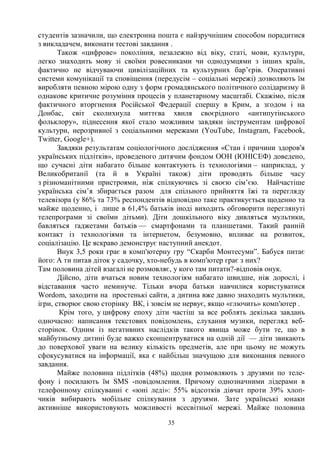 35
студентів зазначили, що електронна пошта є найзручнішим способом порадитися
з викладачем, виконати тестові завдання .
Також «цифрове» покоління, незалежно від віку, статі, мови, культури,
легко знаходить мову зі своїми ровесниками чи однодумцями з інших країн,
фактично не відчуваючи цивілізаційних та культурних бар’єрів. Оперативні
системи комунікації та сповіщення (передусім – соціальні мережі) дозволяють їм
виробляти певною мірою одну з форм громадянського політичного солідаризму й
однакове критичне розуміння процесів у планетарному масштабі. Скажімо, після
фактичного вторгнення Російської Федерації спершу в Крим, а згодом і на
Донбас, світ сколихнула миттєва хвиля своєрідного «антипутінського
фольклору», піднесення якої стало можливим завдяки інструментам цифрової
культури, нерозривної з соціальними мережами (YоuTube, Instagram, Facebook,
Twitter, Google+).
Завдяки результатам соціологічного дослідження «Стан і причини здоров'я
українських підлітків», проведеного дитячим фондом ООН (ЮНІСЕФ) доведено,
що сучасні діти набагато більше контактують із технологіями – наприклад, у
Великобританії (та й в Україні також) діти проводять більше часу
з різноманітними пристроями, ніж спілкуючись зі своєю сім’єю. Найчастіше
українська сім’я збирається разом для спільного прийняття їжі та перегляду
телевізора (у 86% та 73% респондентів відповідно таке практикується щоденно та
майже щоденно, і лише в 61,4% батьків іноді виходить обговорити переглянуті
телепрограми зі своїми дітьми). Діти дошкільного віку дивляться мультики,
бавляться ґаджетами батьків — смартфонами та планшетами. Такий ранній
контакт із технологіями та інтернетом, безумовно, впливає на розвиток,
соціалізацію. Це яскраво демонструє наступний анекдот.
Внук 3,5 роки грає в комп'ютерну гру “Скарби Монтесуми”. Бабуся питає
його: А ти питав діток у садочку, хто-небудь в комп'ютер грає з них?
Там половина дітей взагалі не розмовляє, у кого там питати?-відповів онук.
Дійсно, діти вчаться новим технологіям набагато швидше, ніж дорослі, і
відставання часто неминуче. Тільки вчора батьки навчилися користуватися
Wordom, заходити на простенькі сайти, а дитина вже давно знаходить мультики,
ігри, створює свою сторінку ВК, і зовсім не нервує, якщо «глючить» комп'ютер .
Крім того, у цифрову епоху діти частіш за все роблять декілька завдань
одночасно: написання текстових повідомлень, слухання музики, перегляд веб-
сторінок. Одним із негативних наслідків такого явища може бути те, що в
майбутньому дитині буде важко сконцентруватися на одній дії — діти звикають
до поверхової уваги на велику кількість предметів, але при цьому не можуть
сфокусуватися на інформації, яка є найбільш значущою для виконання певного
завдання.
Майже половина підлітків (48%) щодня розмовляють з друзями по теле-
фону і посилають їм SMS -повідомлення. Причому однозначними лідерами в
телефонному спілкуванні є «юні леді»: 55% відсотків дівчат проти 39% хлоп-
чиків вибирають мобільне спілкування з друзями. Зате українські юнаки
активніше використовують можливості всесвітньої мережі. Майже половина
 