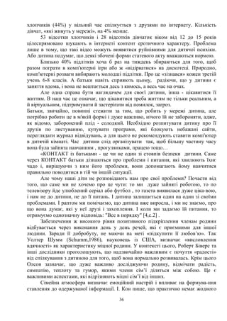 36
хлопчиків (44%) у вільний час спілкується з друзями по інтернету. Кількість
дівчат, «які живуть у мережі», на 4% менше.
53 відсотки хлопчиків і 28 відсотків дівчаток віком від 12 до 15 років
цілеспрямовано шукають в інтернеті контент еротичного характеру. Проблема
лише в тому, що такі відео можуть виявитися руйнівними для дитячої психіки.
Або дитина подумає, що деякі збочені форми статевого акту вважаються нормою.
Близько 40% підлітків хоча б раз на тиждень збираються для того, щоб
разом пограти в комп'ютерні ігри або ж «відірватися» на дискотеці. Природно,
комп'ютерні розваги вибирають молодші підлітки. Про це «зізнався» кожен третій
учень 6-8 класів. А батьки навіть сприяють цьому, радіючи, що у дитини є
заняття вдома, і вона не вештається десь з кимось, а весь час на очах.
Але одна справа бути наглядачем для своєї дитини, інша - цікавитися її
життям. В наш час це означає, що цікавитися треба життям не тільки реальним, а
й віртуальним, підтримувати й застерігати від помилок, загроз.
Батьки, звичайно, повинні стежити за тим, що робить у мережі дитина, але
потрібно робити це в м'якій формі і дуже важливо, нічого їй не забороняти, адже,
як відомо, заборонений плід - солодкий. Необхідно розпитувати дитину про її
друзів по листуванню, купувати програми, які блокують небажані сайти,
переглядати журнал відвідувань, а для цього не рекомендують ставити комп'ютер
в дитячій кімнаті. Час дитини слід організувати так, щоб більшу частину часу
вона була зайнята навчанням , прогулянками, працею тощо…
«КОНТАКТ із батьками - це чи не один зі стовпів безпеки дитини. Саме
через КОНТАКТ батьки дізнаються про проблеми і питання, які хвилюють їхнє
чадо і, вирішуючи з ним його проблеми, вони допомагають йому навчитися
правильно поводитися в тій чи іншій ситуації.
Але чому наші діти не розповідають нам про свої проблеми? Почасти від
того, що саме ми не хочемо про це чути: то ми дуже зайняті роботою, то по
телевізору йде улюблений серіал або футбол , то газета виявилася дуже ціка-вою,
і нам не до дитини, не до її питань. І дитина залишається один на один зі своїми
проблемами. І раптом ми помічаємо, що дитина вже виросла, і ми не знаємо, про
що вона думає, які у неї друзі і захоплення. І коли ми задаємо їй питання, то
отримуємо однозначну відповідь: Все в порядку [4,c.2] .
Забезпечення ж високого рівня позитивного підкріплення членам родини
відбувається через виконання день у день речей, які є приємними для іншої
людини. Заради її добробуту, не маючи на меті «підкупити її любов’ю». Так
Уолтер Шумм (Schumm,1986), науковець із США, визначає «висловлення
вдячності» як характеристику міцної родини. У контексті цього, Роберт Біверс та
інші дослідники проголошують, що надзвичайно важливим є почуття «радості»
від спілкування з дитиною для того, щоб вона нормально розвивалась. Крім цього
Олсон зазначає, що дуже важливо досліджуючи родину, відмічати радість,
симпатію, теплоту та гумор, якими члени сім’ї діляться між собою. Це є
важливими аспектами, які відрізняють міцні сім’ї від інших.
Сімейна атмосфера визначає емоційний настрій і впливає на формува-ння
ставлення до одержуваної інформації. І. Кон пише, що практично немає жодного
 