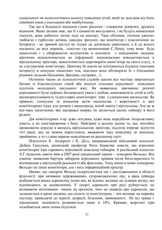 37
соціального чи психологічного аспекту поведінки дітей, який не зале-жав від їхніх
сімейних умов у сьогоденні або майбутньому.
Так що в більшості випадків єдине рішення - створення довірчих, дружніх
відносин. Якщо дитина знає, що її з цікавістю вислухають, і не будуть намагатися
тиснути, вона набагато легше піде на контакт. Така обізнана, оточена увагою,
любов’ю і турботою дитина, швидше зрозуміє, що комп'ютер і підключення до
Інтернету - це прямий доступ не тільки до досягнень цивілізації, а й до всього
поганого, до всіх пороків, «сміття» (за визначенням С.Лема), тому вона буде
напоготові і з обережністю вступатиме в контакти з невідомими людьми,
критично відноситиметься до інформації, відповідально поводитиметься у
віртуальному просторі, намагатиметься перетворити комп’ютер на свого слугу, а
не слугуватиме комп’ютеру. Притому їй зовсім не хотітиметься блукати тенетами
інтернету в пошуках пікантних тем, оскільки вона обговорила їх з близькими
рідними людьми (батьками, братами, сестрами…).
Останнім часом до психологічної служби щколи все частіще звертаються
батьки із благополучних сімей або вчителі стосовно агресивної поведінки
підлітків молодшого шкільного віку. Як виявилося, причиною дитячої
агресивності були дефіцит батьківської уваги і любові, невпевненість дітей в собі,
несамореалізованість та регулярні комп'ютерні ігри з елементами насильства. Як
правило, стимулом за вчинення актів насильства і жорстокості в цих
комп'ютерних іграх для дитини є винагорода, нехай навіть і віртуальнаа. Але це ж
все-таки заохочення, яке насправді навряд чи дістається цьому геймеру в його
родині.
Дія комп'ютерних ігор дуже потужна, адже вона передбачає інтер-активну
участь, а не спостереження з боку. Найгірше у всьому цьому те, що, постійно
проявляючи агресію в якомусь віртуальному просторі, підліток втрачає відчуття
тієї грані, яку не можна переступати, вважаючи таку поведінку за доцільне,
прийнятно, а то і єдино вірною поведінкою на реальному світі.
Психологи К. Андерсен і К. Ділл, американський військовий психолог
Дейвід Гроссман, японський професор Рюто Кавасіма довели, що агресивні
комп'ютерні ігри сприяють агресивній поведінці геймерів. А російський психолог
А.Г.Асмолов, навіть ввів в 2007 році спеціальний термін – «синдром Вельда». Він
означає зниження бар'єрів заборони агресивних проявів після багатократного їх
відтворення у віртуальній реальності або фантазіях. Тому винні в появі «синдрому
Вельда» не лише комп'ютери, але і весь інформаційний простір.
Цікаво, що синдром Вельда підкріплюється ще і дослідженнями в області
фізіології: при активних переживаннях, супроводжуючих гру, в кров геймера
відбувається викид адреналіну (адже він, як відомо, впливає на ділянки мозку, що
відповідають за задоволення). У спорті адреналін при русі руйнується, не
впливаючи негативним чином на організм, чого не скажеш про адреналін, що
залишається в крові людини, що сидить за комп'ютером, – він впливає на нервову
систему, приводячи до агресії, депресії, безсоння, тривожності. Не всі гравці є
ігроманами: залежність розвивається лише в 10%. Криваві, жорстокі ігри
подобаються двом типам підлітків:
 