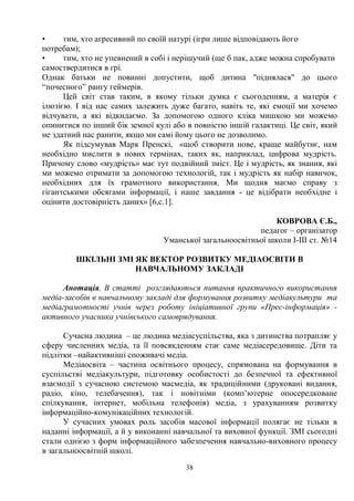 38
• тим, хто агресивний по своїй натурі (ігри лише відповідають його
потребам);
• тим, хто не упевнений в собі і нерішучий (ще б пак, адже можна спробувати
самоствердитися в грі.
Однак батьки не повинні допустити, щоб дитина піднялася до цього
“почесного” рангу геймерів.
Цей світ став таким, в якому тільки думка є сьогоденням, а матерія є
ілюзією. І від нас самих залежить дуже багато, навіть те, які емоції ми хочемо
відчувати, а які відкидаємо. За допомогою одного кліка мишкою ми можемо
опинитися по інший бік земної кулі або в повністю іншій галактиці. Це світ, який
не здатний нас ранити, якщо ми самі йому цього не дозволимо.
Як підсумував Марк Пренскі, «щоб створити нове, краще майбутнє, нам
необхідно мислити в нових термінах, таких як, наприклад, цифрова мудрість.
Причому слово «мудрість» має тут подвійний зміст. Це і мудрість, як знання, які
ми можемо отримати за допомогою технологій, так і мудрість як набір навичок,
необхідних для їх грамотного використання. Ми щодня маємо справу з
гігантськими обсягами інформації, і наше завдання - це відібрати необхідне і
оцінити достовірність даних» [6,с.1].
КОВРОВА Є.Б.,
педагог – організатор
Уманської загальноосвітньої школи І-ІІІ ст. №14
ШКІЛЬНІ ЗМІ ЯК ВЕКТОР РОЗВИТКУ МЕДІАОСВІТИ В
НАВЧАЛЬНОМУ ЗАКЛАДІ
Анотація. В статті розглядаються питання практичного використання
медіа-засобів в навчальному закладі для формування розвитку медіакультури та
медіаграмотності учнів через роботу ініціативної групи «Прес-інформація» -
активного учасника учнівського самоврядування.
Сучасна людина – це людина медіасуспільства, яка з дитинства потрапляє у
сферу численних медіа, та її повсякденням стає саме медіасередовище. Діти та
підлітки –найактивніші споживачі медіа.
Медіаосвіта – частина освітнього процесу, спрямована на формування в
суспільстві медіакультури, підготовку особистості до безпечної та ефективної
взаємодії з сучасною системою масмедіа, як традиційними (друковані видання,
радіо, кіно, телебачення), так і новітніми (комп’ютерне опосередковане
спілкування, інтернет, мобільна телефонія) медіа, з урахуванням розвитку
інформаційно-комунікаційних технологій.
У сучасних умовах роль засобів масової інформації полягає не тільки в
наданні інформації, а й у виконанні навчальної та виховної функції. ЗМІ сьогодні
стали однією з форм інформаційного забезпечення навчально-виховного процесу
в загальноосвітній школі.
 