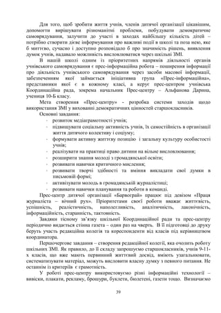 39
Для того, щоб зробити життя учнів, членів дитячої організації цікавішим,
допомогти вирішувати різноманітні проблеми, побудувати демократичне
самоврядування, залучити до участі в заходах найбільшу кількість дітей –
потрібно створити дієве інформування про важливі події в школі та поза нею, яке
б миттєво, сучасно і доступно розповідало б про значимість рішень, виявлення
думок учнів, надавало можливість висловлюватися через шкільні ЗМІ.
В нашій школі одним із пріоритетних напрямів діяльності органів
учнівського самоврядування є прес-інформаційна робота – поширення інформації
про діяльність учнівського самоврядування через засоби масової інформації,
забезпеченням якої займається ініціативна група «Прес-інформаційна»,
представники якої є в кожному класі, а керує прес-центром учнівська
Координаційна рада, зокрема начальник Прес-центру – Альфанова Дарина,
учениця 10-Б класу.
Мета створення «Прес-центру» - розробка системи заходів щодо
використання ЗМІ у вихованні демократичних цінностей старшокласників.
Основні завдання:
× розвиток медіаграмотності учнів;
× підвищувати соціальну активність учнів, їх самостійність в організації
життя дитячого колективу і соціуму;
× формувати активну життєву позицію і загальну культуру особистості
учнів;
× реалізувати на практиці право дитини на вільне висловлювання;
× розширити знання молоді з громадянської освіти;
× розвивати навички критичного мислення;
× розвивати творчі здібності та вміння викладати свої думки в
письмовій формі;
× активізувати молодь в громадянській журналістиці;
× розвивати навички планування та роботи в команді.
Прес-центр дитячої організації «Барвограй» працює під девізом «Праця
журналіста – вічний рух». Пріоритетами своєї роботи вважає життєвість,
успішність, реалістичність, наполегливість, аналітичність, лаконічність,
інформаційність, старанність, тактовність.
Завдяки тісному зв’язку шкільної Координаційної ради та прес-центру
періодично видається стінна газета – один раз на чверть. В її підготовці до друку
беруть участь редакційна колегія та кореспонденти від класів під керівництвом
координатора.
Першочергове завдання – створення редакційної колегії, яка очолить роботу
шкільних ЗМІ. Як правило, до її складу запрошуємо старшокласників, учнів 9-11-
х класів, що вже мають первинний життєвий досвід, вміють узагальнювати,
систематизувати матеріал, можуть висловити власну думку з певного питання. Не
останнім із критеріїв є грамотність.
У роботі прес-центру використовуємо різні інформаційні технології –
вивіски, плакати, рекламу, брошури, буклети, бюлетені, газети тощо. Визначаємо
 