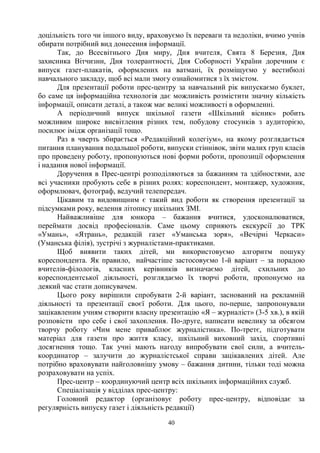 40
доцільність того чи іншого виду, враховуємо їх переваги та недоліки, вчимо учнів
обирати потрібний вид донесення інформації.
Так, до Всесвітнього Дня миру, Дня вчителя, Свята 8 Березня, Дня
захисника Вітчизни, Дня толерантності, Дня Соборності України доречним є
випуск газет-плакатів, оформлених на ватмані, їх розміщуємо у вестибюлі
навчального закладу, щоб всі мали змогу ознайомитися з їх змістом.
Для презентації роботи прес-центру за навчальний рік випускаємо буклет,
бо саме ця інформаційна технологія дає можливість розмістити значну кількість
інформації, описати деталі, а також має великі можливості в оформленні.
А періодичний випуск шкільної газети «Шкільний вісник» робить
можливим широке висвітлення різних тем, побудову стосунків з аудиторією,
посилює імідж організації тощо.
Раз в чверть збирається «Редакційний колегіум», на якому розглядається
питання планування подальшої роботи, випуски стіннівок, звіти малих груп класів
про проведену роботу, пропонуються нові форми роботи, пропозиції оформлення
і надання нової інформації.
Доручення в Прес-центрі розподіляються за бажанням та здібностями, але
всі учасники пробують себе в різних ролях: кореспондент, монтажер, художник,
оформлювач, фотограф, ведучий телепередач.
Цікавим та видовищним є такий вид роботи як створення презентації за
підсумками року, ведення літопису шкільних ЗМІ.
Найважливіше для юнкора – бажання вчитися, удосконалюватися,
переймати досвід професіоналів. Саме цьому сприяють екскурсії до ТРК
«Умань», «Ятрань», редакцій газет «Уманська зоря», «Вечірні Черкаси»
(Уманська філія), зустрічі з журналістами-практиками.
Щоб виявити таких дітей, ми використовуємо алгоритм пошуку
кореспондента. Як правило, найчастіше застосовуємо 1-й варіант – за порадою
вчителів-філологів, класних керівників визначаємо дітей, схильних до
кореспондентської діяльності, розглядаємо їх творчі роботи, пропонуємо на
деякий час стати дописувачем.
Цього року вирішили спробувати 2-й варіант, заснований на рекламній
діяльності та презентації своєї роботи. Для цього, по-перше, запропонували
зацікавленим учням створити власну презентацію «Я – журналіст» (3-5 хв.), в якій
розповісти про себе і свої захоплення. По-друге, написати невелику за обсягом
творчу роботу «Чим мене приваблює журналістика». По-третє, підготувати
матеріал для газети про життя класу, шкільний виховний захід, спортивні
досягнення тощо. Так учні мають нагоду випробувати свої сили, а вчитель-
координатор – залучити до журналістської справи зацікавлених дітей. Але
потрібно враховувати найголовнішу умову – бажання дитини, тільки тоді можна
розраховувати на успіх.
Прес-центр – координуючий центр всіх шкільних інформаційних служб.
Спеціалізація у відділах прес-центру:
Головний редактор (організовує роботу прес-центру, відповідає за
регулярність випуску газет і діяльність редакції)
 