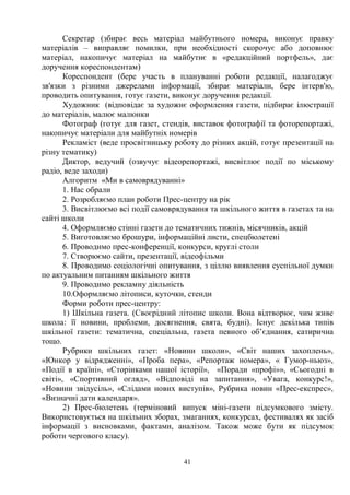 41
Секретар (збирає весь матеріал майбутнього номера, виконує правку
матеріалів – виправляє помилки, при необхідності скорочує або доповнює
матеріал, накопичує матеріал на майбутнє в «редакційний портфель», дає
доручення кореспондентам)
Кореспондент (бере участь в плануванні роботи редакції, налагоджує
зв'язки з різними джерелами інформації, збирає матеріали, бере інтерв'ю,
проводить опитування, готує газети, виконує доручення редакції.
Художник (відповідає за художнє оформлення газети, підбирає ілюстрації
до матеріалів, малює малюнки
Фотограф (готує для газет, стендів, виставок фотографії та фоторепортажі,
накопичує матеріали для майбутніх номерів
Рекламіст (веде просвітницьку роботу до різних акцій, готує презентації на
різну тематику)
Диктор, ведучий (озвучує відеорепортажі, висвітлює події по міському
радіо, веде заходи)
Алгоритм «Ми в самоврядуванні»
1. Нас обрали
2. Розробляємо план роботи Прес-центру на рік
3. Висвітлюємо всі події самоврядування та шкільного життя в газетах та на
сайті школи
4. Оформляємо стінні газети до тематичних тижнів, місячників, акцій
5. Виготовляємо брошури, інформаційні листи, спецбюлетені
6. Проводимо прес-конференції, конкурси, круглі столи
7. Створюємо сайти, презентації, відеофільми
8. Проводимо соціологічні опитування, з ціллю виявлення суспільної думки
по актуальним питанням шкільного життя
9. Проводимо рекламну діяльність
10.Оформляємо літописи, куточки, стенди
Форми роботи прес-центру:
1) Шкільна газета. (Своєрідний літопис школи. Вона відтворює, чим живе
школа: її новини, проблеми, досягнення, свята, будні). Існує декілька типів
шкільної газети: тематична, спеціальна, газета певного об’єднання, сатирична
тощо.
Рубрики шкільних газет: «Новини школи», «Світ наших захоплень»,
«Юнкор у відрядженні», «Проба пера», «Репортаж номера», « Гумор-ньюз»,
«Події в країні», «Сторінками нашої історії», «Поради «профі»», «Сьогодні в
світі», «Спортивний огляд», «Відповіді на запитання», «Увага, конкурс!»,
«Новини звідусіль», «Слідами нових виступів», Рубрика новин «Прес-експрес»,
«Визначні дати календаря».
2) Прес-бюлетень (терміновий випуск міні-газети підсумкового змісту.
Використовується на шкільних зборах, змаганнях, конкурсах, фестивалях як засіб
інформації з висновками, фактами, аналізом. Також може бути як підсумок
роботи чергового класу).
 