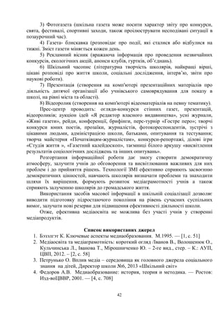 42
3) Фотогазета (шкільна газета може носити характер звіту про конкурси,
свята, фестивалі, спортивні заходи, також проілюструвати несподівані ситуації в
позаурочний час).
4) Газета- блискавка (розповідає про події, які сталися або відбулися на
тижні. Зміст газети міняється кожен день.
5) Рекламний вісник (вражаюча інформація про проведення незвичайних
конкурсів, екологічних акцій, анонси клубів, гуртків, об’єднань).
6) Шкільний часопис (літературна творчість школярів, найкращі вірші,
цікаві розповіді про життя школи, соціальні дослідження, інтерв’ю, звіти про
наукові роботи).
7) Презентація (створення на комп'ютері презентаційних матеріалів про
діяльність дитячої організації або учнівського самоврядування для показу в
школі, на рівні міста та області).
8) Відеоролик (створення на комп'ютері відеоматеріалів на певну тематику).
Прес-центр проводить: огляди-конкурси стінних газет, презентацій,
відеороликів; аукціон ідей «Я редактор власного видавництва», усні журнали,
«Живі газети», рейди, конференції, брифінги, перс-турнір «Гостре перо»; творчі
конкурси юних поетів, прозаїки, журналістів, фотокореспондентів, зустрічі з
цікавими людьми, адміністрацією школи, батьками, опитування та тестування;
творча майстерня «Початківцям-журналістам», конкурси-репортажі, ділові ігри
«Студія життя », «Газетний калейдоскоп», таємниці білого аркушу «висвітлення
результатів соціологічних досліджень та інших опитувань».
Розгортання інформаційної роботи дає змогу створити демократичну
атмосферу, залучити учнів до обговорення та висвітлювання важливих для них
проблем і до прийняття рішень. Технології ЗМІ ефективно сприяють засвоєнню
демократичних цінностей, навчають школярів визначати проблеми та знаходити
шляхи їх вирішення, формують розвиток медіаграмотності учнів а також
сприяють залученню школярів до громадського життя.
Використання засобів масової інформації в шкільній соціалізації дозволяє
виводити підготовку підростаючого покоління на рівень сучасних суспільних
вимог, залучати нові резерви для підвищення ефективності діяльності школи.
Отже, ефективна медіаосвіта не можлива без участі учнів у створенні
медіапродуктів.
Список використаних джерел
1. Бэзэлгэт К. Ключевые аспекты медиаобразования. М.1995. — [1, с. 51]
2. Медіаосвіта та медіаграмотність: короткий огляд /Іванов В., Волошенюк О.,
Кульчинська Л., Іванова Т., Мірошниченко Ю. – 2-ге вид., стер. – К.: АУП,
ЦВП, 2012. – [2, с. 58]
3. Петрунько О. Вплив медіа – середовища як головного джерела соціального
знання на дітей, Директор школи №6, 2013 «Шкільний світ»
4. Федоров А.В. Медиаобразование: история, теория и методика. — Ростов:
Изд-воЦВВР, 2001. — [4, с. 708]
 