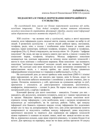 43
ЛАРЬКОВА І.А.,
вчитель біології Плескачівської ЗОШ І-ІІ ступенів
МЕДІАОСВІТА В УМОВАХ ФОРМУВАННЯ ІНФОРМАЦІЙНОГО
СУСПІЛЬСТВА
На сьогоднішній день маємо все більше користувачів залежних від медіа,
ососбливо інтренету. Тому дедалі гостріше постає питання підготовки
молодого покоління до сприйняття, фільтрації, обробки, аналізу нової інформації
задля збереження власного життя та здоров'я [11,с.1].
ХХІ століття – час великих змін у суспільстві, період в житті населення
планети, коли інформація судить людські життя, вчинки, впливає на вибір та дії
людей. З розвитком суспільства – у життя людей увійшли преса, листування,
телефони, радіо, кіно, а згодом і телебачення дещо ближче до наших днів
зявились перші компютери, мобільні телефони, інтернет, інтернет в телефонах,
смартфони [16,с.1]. Вчені стверджують, що молодь віком 16 - 24 років - “цифрове
покоління”. Це люди, які вже не можуть уявити своє життя, а інколи і години без
соціальних мереж, телефонів, інтернету. Молодь цифрового покоління
називаються так, оскільки народилися на початку епохи новітніх технологій і
життя їх тісно пов'язане з глобальною мережою. Нове покоління - ще називають
покоління диґітально підкованих молодих людей, яких ще називають digital
natives. На сьогодні саме вони являються не лише активними споживачами та
користувачами медіа, а і молодь країни, що дедалі більше цікавиться
інформаційними технологіями та і творцями в майбутньому[1,с.1;14,с.1].
На сьогоднішній день до школи прийшло нове покоління (2003-ті і пізніші
роки народження), це діти, що мислять вже інакше, аніж їх батьки, дідусі чи
бабусі. Це покління набагато впевненіше і спокійніше у власних вчинках, діях та
думках. Оптимізм, впевненість у собі, орієнтація на суміщення кар'єри та сім'ї,
прагматизм і схильність до довгострокового планування, аполітичність,
конформізм, ініціативність – головні їх риси. На перше місце вони ставлять не
матеріальний успіх, а кар'єру і професію.
Ключовий фактор для цього покоління – швидкість. Головне для них –
швидкість дій, результату, цілковита готовність, вони не є такими терплячими як
їх предки. Наведемо приклад пошуку інформації: сучасне покоління воліє
отримати готову інформацію з усім необхідним, вони з великою нетерпимістю
відносяться до «непотрібної», як їм здається, роботи. Тобто, при пошуку
інформації діти бажають отримати швидко готову інформацію без додаткових
витрат сил та часу на доопрацювання. Крім того, цим дітям притаманне поняття
поверхневості та відсутність глибини пошуку інформації, деяка відсутність
критичності мислення та творчості. Для порівняння вік цифровх технологій
можна порівняти із плавцем на водних лижах, який має завжди встояти на них.
Що ж, втриматися складно, адже якщо втратити рівновагу, то можна більше й не
встати. Для прикладу на перевірку, якщо ви чи ваша дитина протягом 10 секунд
 