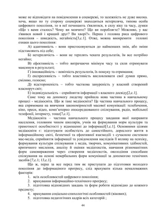 44
може не відповідати на повідомлення в соцмережі, то залежність не дуже висока.
хоча, якщо по ту сторону соцмережі знаходиться нетерпляча, типова особа
цифрового покоління, то в неї починають з'являтися, в силу віку та часу, думки
«Що з вами сталось? Чому ви мовчите? Що ви поробляєте? Можливо, у вас
з'явився новий і кращий друг? Ви хворі?». Перша і головна риса цифрового
покоління – швидкість, негайність[3,с.1]. Отже, можна виокремити головні
ознаки цього покоління:
А) адаптивність - вони пристосовуються до найменших змін, або зміни
підставляють під себе;
Б) нетерплячість – вони не терплять чекати результатів, їм все потрібно
негайно;
В) ефективність – тобто витрачаючи мінімум часу та сили отримувати
максимум в результаті;
Г) інноваційність – новітність результатів, їх пошуку та отримання;
Ґ) експресивність – тобто властивість висловлювати свої думки прямо,
сміливо, голосно;
Д) відстороненість – тобто часткова зануреність у власний створений
власноруч світ;
Е) індивідуальність – сприйняття інформації з власного досвіду[2,с.1].
Саме тому на допомогу людству прийшла нова частина в навчальному
процесі - медіаосвіта. Що ж таке медіаосвіта? Це частина навчального процесу,
яка спрямована на вивчення закономірностей масової комунікації: телебачення,
кіно, преси, відео, комп’ютерно опосередкованого спілкування, радіо, мобільної
телефонії, інтернету, тощо[7,с.1].
Медіаосвіта – частина навчального процесу завдання якої направити
населення, головним чином школярів, учнів на формування норм культури та
грамотності ососбистості у відношенні до інформації[1,с.1]. Основними цілями
медіаосвіти є: підготувати особистість до самостійного, дорослого життя в
інформаційному світі, безпечної та ефективної взаємодіїі з сучасною системою
мас-медіа, сприйняття інформації та усвідомлення наслідків її впливу на психіку,
формування культури спілкування з медіа, творчих, комунікативних здібностей,
критичного мислення, аналізу й оцінки медіатекстів, навчання різноманітних
форм самовираження через створення медіатекстів, оволодіння способами
спілкування на основі невербальних форм комунікації за допомогою технічних
засобів [7,с.1; 13,с.1].
Що ж, перш за все перед тим як приступати до підготовки молодого
покоління до інформаціного прогресу, слід врахувати кілька немаловажних
факторів:
1. всіх ососбливостей цифрового покоління;
2. врахування інформаційно-технічного прогресу;
3. підготовка відповідних завдань та форм роботи відповідно до кожного
предмету;
4. врахування соціально-спихологічні особливостей (вікових);
5. підготовка педагогічних кадрів всіх категорій ;
 