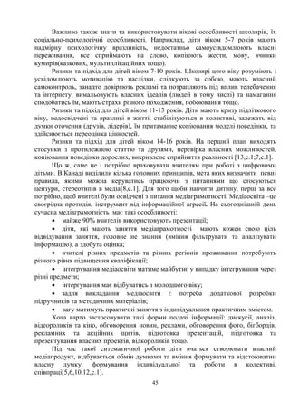 45
Важливо також знати та використовувати вікові ососбливості школярів, їх
соціально-психологічні ососбливості. Наприклад, діти віком 5-7 років мають
надмірну психологічну вразливість, недостатньо самоусівдомлюють власні
переживання, все сприймають на слово, копіюють жести, мову, вчинки
кумирів(казкових, мультиплікаційних тощо).
Ризики та підхід для дітей віком 7-10 років. Школярі цого віку розуміють і
усвідомлюють мотивацію та наслідки, слідкують за собою, мають власний
самоконтроль, занадто довіряють рекламі та потрапляють під вплив телебачення
та інтернету, вимальовують власних ідеалів (людей в тому числі) та намагання
сподобатись їм, мають страхи різного походження, побоювання тощо.
Ризики та підхід для дітей віком 11-13 років. Діти мають кризу підліткового
віку, недосвідчені та вразливі в житті, стабілізуються в колективі, залежать від
думки оточення (друзів, лідерів), їм притаманне копіювання моделі поведінки, та
здійснюється переоцінка цінностей.
Ризики та підхід для дітей віком 14-16 років. На перший план виходять
стосунки з протилежною статтю та друзями, перевірка власних можливостей,
копіювання поведінки дорослих, викривлене сприйняття реальності [13,с.1;7,с.1].
Що ж, саме це і потрібно враховувати вчителям при роботі з цифровими
дітьми. В Канаді виділили кілька головних принципів, мета яких визначити певні
правила, якими можна керуватись працюючи з питаннями що стосуються
цензури, стереотипів в медіа[8,с.1]. Для того щоби навчити дитину, перш за все
потрібно, щоб вчителі були освідчені з питання медіаграмотності. Медіаосвіта –це
своєрідна протидія, інструмент від інформаційної агресії. На сьогоднішній день
сучасна медіаграмотність має такі ососбливості:
· майже 90% вчителів використовують презентації;
· діти, які мають заняття медіаграмотності мають кожен свою ціль
відвідування заняття, головне не знання (вміння фільтрувати та аналізувати
інформацію), а здобута оцінка;
· вчителі різних предметів та різних регіонів проживання потребують
різного рівня підвищення кваліфікації;
· інтегрування медіаосвіти матиме майбутнє у випадку інтегрування через
різні предмети;
· інтергування має відбуватись з молодшого віку;
· задля викладання медіаосвіти є потреба додаткової розробки
підручників та методичних матеріалів;
· вагу матимуть практичні заняття з індивідуальним практичним змістом.
Хоча варто застосовувати такі форми подачі інформації: дискусії, аналіз,
відеороликів та кіно, обговорення новин, реклами, обговорення фото, бігбордів,
рекламних та акційних щитів, підготовка презентацій, підготовка та
презентування власних проектів, відкороликів тощо.
Під час такої ситематичної роботи діти вчаться створювати власний
медіапродукт, відбувається обмін думками та вміння формувати та відстоюватии
власну думку, формування індивідуальної та роботи в колективі,
співпраці[5,6,10,12,с.1].
 