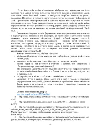 46
Отже, інтеграція медіаосвіти повинна відбутись ще з молодших класів —
оскільки чим менша дитина, тим легше змінити її підходи у споживанні медіа.
Але самої лише інтеграції замало. Аналізувати потрібно навчити на різних
предметах. По-перше, діти мають навчитись фільтрувати отриману інформацію зі
ЗМІ. Проникнення медіаграмотності в освітній процес має відбутися за умови
підготовки вчителів. Адже першим кроком до підготовки учнів до медіа, світу,
інформаційного потоку, («помиїв» я к стверджують деякі джерела) учитель має
пізнати суть, методи та завдання, методику реалізації медіаграмотності [9,с.1;
15,с.1].
Основою медіаграмотності є формування навичок критичного мислення, це
є першочерговим завданням для школярів, це також може відбуватися такими
шляхами: через вивчення літератури, історії, дебатні гуртки, дискусії,
обговорення. Головна ціль медіаграмотності — навчити дітей критичного
мислення, аналізувати, формувати власну думку, а також висловлювати її,
критичніше сприймати та розуміти типи медіа, з якими вони зустрічаються
щодня. Мета таких завдань — активувати мислення, уникати пасивного
сприйняття чужих думок[4,с.1].
Тому на завершення слід підбити підсумки:
- з інформаційним прогресом масмедіа все глибше і підступніше підійдуть до
наших дітей;
- навчанню медіаграмотності потрібно ввести з молодших класів;
- начити перш за все потрібно і вчителів і батьків, для коректного і
обґрунтованого розяснення інформації;
- при викладанні медіаграмотності слід «іти в ногу з часом» та враховувати як
не лише технічні ососбливості та ососбливості часу але і те, що відбувається
в державі, світі;
- слід враховувати вікові ососбливості та сосбливості статі;
- медіаосвіті бути, і крапка. Лише варто іти в ногу з часом, з розвитком
інформаційних технологій, дітьми і розвитком суспільства варто змінювати
форми роботи та підходи, а також креативно з цікавістю ставитись до
розв'язку поставлених цілей.
Список використаних джерел
1. http://eu.prostir.ua/news/236366.html
2. http://ippo.org.ua/index.php?option=com_contenttask=viewid=2556Itemi
d=41
3. http://journalism.ucu.edu.ua/program-highlights/4064/ Лаветт від слова
LOVE
4. http://osvita.mediasapiens.ua/mediaprosvita/mediaosvita/mediagramotnosti_sp
ochatku_treba_navchiti_vchiteliv_a_potim_uzhe_uchniv_inna_sovsun/
Медіаграмотності спочатку треба навчити вчителів, а потім уже учнів –
ІннаСовсун
5. http://osvita.mediasapiens.ua/mediaprosvita/mediaosvita/mediagramotnist_spri
yatime_borotbi_z_propagandoyu_predstavnik_globalnogo_forumu_z_rozvitku
 