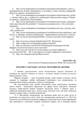 47
6. http://osvita.mediasapiens.ua/mediaprosvita/mediaosvita/praktichni_vpravi_z_
mediagramotnosti_poshuk_manipulyatsiy_u_novinakh_i_analiz_rosiyskoi_propagandi/
Практичні вправи з медіаграмотності
7. http://osvita.mediasapiens.ua/mediaprosvita/mediaosvita/prezentovano_pershu
_v_ukraini_onlayn_gru_z_mediaosviti_mediaznayko/ Презентовано першу в Україні
он-лайнгру з медіаосвіти «Медіазнайко»
8. http://osvita.mediasapiens.ua/mediaprosvita/mediaosvita/sotsialna_mediagram
otnist_pyat_klyuchovikh_printsipiv/ Соціальна медіаграмотність: п'ять ключових
принципів
9. http://osvita.mediasapiens.ua/mediaprosvita/mediaosvita/viyna_zoryaniy_chas
_dlya_mediaosviti/
10. http://osvita.mediasapiens.ua/mediaprosvita/mediaosvita/vprovadzhennya_med
iaosviti_u_shkolakh_rezultati_doslidzhennya/ Впровадження медіаосвіти у школах
11. http://osvita.ua/school/method/42864/ Сучасне покоління дітей цифрової
епохи
12. http://ru.osvita.ua/school/method/technol/235/ Медіаосвіта
13. http://svitppt.com.ua/informatika/mediaosvita0.html
14. http://ua.euronews.com/2014/02/28/bridging-the-technological-divide/
Цифрові технології виховують нове покоління
15. http://www.dw.com/uk/чи-готова-європа-до-потреб-цифрового-
покоління/a-4541786 Чи готова Європа до потреб «цифрового покоління»?
16. https://uk.wikipedia.org/wiki/Медіа-освіта
МАГІЛІН А.В.,
вчитель біології Червонослобідської ЗОШ І-ІІІ ступенів №2
ІНТЕРНЕТ СЬОГОДНІ: ЗАГРОЗА ЧИ РОЗВИТОК ДИТИНИ
У статті проаналізовано вплив використання мережі Інтернет на
розвиток та здоров’я дитини, як одного з основних джерел пізнання сучасного
інформаційного світу.
Мережа Інтернет – дуже потужний ресурс, який значно полегшує життя
людини та відкриває майже необмежені можливості для саморозвитку та
самореалізації дитини, навчання, дозвілля, спілкування.
На сьогоднішній день засоби комунікації стали невід'ємною частиною
життя людей і заполонили практично усі сфери їхньої діяльності. Загальна
кількість користувачів мережі Інтернет неухильно росте з кожним днем, а
найбільш активними серед них є молоді люди, підлітки і діти, для яких глобальна
мережа в першу чергу є засобом комунікації.
Л. С. Выгоцький стверджував, що навчання може йти не лише услід за
розвитком, не лише нога в ногу з ним, але і випереджати розвиток [1, ст. 19]. Слід
зазначити, що особливості розвитку цифрового покоління надає дітям інформацію
про можливості і позитивні сторони глобальної мережі, але й підвищує рівень
 