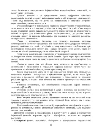 48
знань безпечного використання інформаційно комунікаційних технологій, в
першу чергу Інтернета.
Сучасні школярі – це представники нового цифрового покоління
користувачів мережі Інтернет, які почувають себе в ній природно і невимушено.
Також слід зазначити, що вік дітей, які потрапляють в категорію інтернет-
користувачів неухильно знижується.
Оскільки Інтернет є повноцінною частиною способу життя сучасної молоді,
то це вимагає змін в усіх сферах суспільства, в тому числі і в освіті. Саме тому в
нових стандартах школи передбачається доступ кожної дитини до комп'ютера та
мережі Інтернет для підвищення рівня медіаграмотності, де дитина зможе
отримати цікаву та корисну інформацію для навчання та власного розвитку,
спілкуватися з товаришами.
Разом з перевагами Інтернету для розвитку, навчання, творчого
самовираження і пошуку однодумців, він також може бути джерелом серйозних
ризиків, особливо для дітей і підлітків, а тому стикаючись з небезпекою при
використанні мобільного зв'язку або мережі Інтернет, вони досить часто не
знають, як діяти і до кого звернутися в тій чи іншій ситуації.
Слід також відмітити, що сучасні діти в умінні користуватися комп’ютером
та Інтернетом значно випереджають своїх батьків. Проте через брак життєвого
досвіду вони досить часто не можуть розпізнати небезпеку, яка підстерігає їх в
мережі.
Останнім часом діти все більше часу проводять за комп’ютером, а
спілкування з однолітками в соціальних мережах віднімає багато часу, що
призводить до мінімалізації спілкування в реальному житті.
Також слід звернути увагу на те, що якщо дитина багато часу проводить в
соціальних мережах і спілкується з віртуальними друзями, то це може бути
пов’язано з наявністю проблем при спілкуванні з однолітками та пошуком
реальних друзів, а звідси і весь вільний час дитини присвячується соціальним
мережам.
Ученими встановлено, що використання соціальних мереж викликає
залежність [2, ст.47].
Особливо гостро вона проявляється у дітей і підлітків, що пояснюється
недосконалістю їх психічного розвитку, внаслідок чого молодь просто втрачає
контроль над своєю пристрастю [2, ст. 54].
Комп’ютерна залежність досить негативно впливає як на загальний стан
здоров'я і самопочуття (погіршення зору, головний біль, втома), так і може
призвести до психічних розладів.
На підставі проведених досліджень, була розроблена класифікація інтернет-
ризиків та симптомів, з якими стикаються користувачі інтернету. Було виділено
чотири типи ризиків:
- контентні (пов'язані зі знаходженням в першу чергу в мережі різноманітної
інформації (текстів, картинок, аудіо- і відеофайлів, посилань на сторонні
ресурси));
- електронні (дають можливість зіткнутися з розкраданням персональної
 